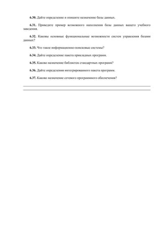 6.30. Дайте определение и опишите назначение базы данных.
6.31. Приведите пример возможного наполнения базы данных вашего учебного
заведения.
6.32. Каковы основные функциональные возможности систем управления базами
данных?
6.33. Что такое информационно-поисковые системы?
6.34. Дайте определение пакета прикладных программ.
6.35. Каково назначение библиотек стандартных программ?
6.36. Дайте определения интегрированного пакета программ.
6.37. Каково назначение сетевого программного обеспечения?
 