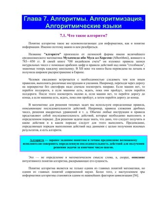 Глава 7. Алгоритмы. Алгоритмизация.
Алгоритмические языки
7.1. Что такое алгоритм?
Понятие алгоритма такое же основополагающее для информатики, как и понятие
информации. Именно поэтому важно в нем разобраться.
Название "алгоритм" произошло от латинской формы имени величайшего
среднеазиатского математика Мухаммеда ибн Муса ал-Хорезми (Alhorithmi), жившего в
783—850 гг. В своей книге "Об индийском счете" он изложил правила записи
натуральных чисел с помощью арабских цифр и правила действий над ними "столбиком",
знакомые теперь каждому школьнику. В XII веке эта книга была переведена на латынь и
получила широкое распространение в Европе.
Человек ежедневно встречается с необходимостью следовать тем или иным
правилам, выполнять различные инструкции и указания. Например, переходя через дорогу
на перекрестке без светофора надо сначала посмотреть направо. Если машин нет, то
перейти полдороги, а если машины есть, ждать, пока они пройдут, затем перейти
полдороги. После этого посмотреть налево и, если машин нет, то перейти дорогу до
конца, а если машины есть, ждать, пока они пройдут, а затем перейти дорогу до конца.
В математике для решения типовых задач мы используем определенные правила,
описывающие последовательности действий. Например, правила сложения дробных
чисел, решения квадратных уравнений и т. д. Обычно любые инструкции и правила
представляют собой последовательность действий, которые необходимо выполнить в
определенном порядке. Для решения задачи надо знать, что дано, что следует получить и
какие действия и в каком порядке следует для этого выполнить. Предписание,
определяющее порядок выполнения действий над данными с целью получения искомых
результатов, и есть алгоритм.
Алгоpитм — заранее заданное понятное и точное пpедписание возможному
исполнителю совеpшить определенную последовательность действий для получения
решения задачи за конечное число шагов.
Это — не определение в математическом смысле слова, а, скорее, описание
интуитивного понятия алгоритма, раскрывающее его сущность.
Понятие алгоритма является не только одним из главных понятий математики, но
одним из главных понятий современной науки. Более того, с наступлением эры
информатики алгоритмы становятся одним из важнейших факторов цивилизации [56].
 