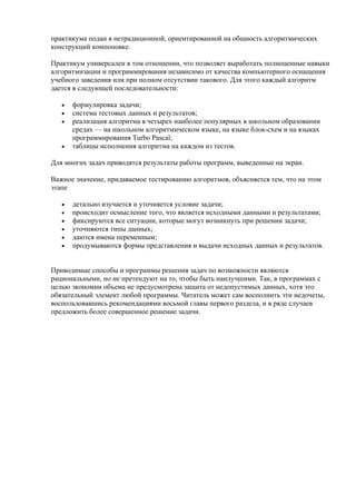 практикума подан в нетрадиционной, ориентированной на общность алгоритмических
конструкций компоновке.
Практикум универсален в том отношении, что позволяет выработать полноценные навыки
алгоритмизации и программирования независимо от качества компьютерного оснащения
учебного заведения или при полном отсутствии такового. Для этого каждый алгоритм
дается в следующей последовательности:
• формулировка задачи;
• система тестовых данных и результатов;
• реализация алгоритма в четырех наиболее популярных в школьном образовании
средах — на школьном алгоритмическом языке, на языке блок-схем и на языках
программирования Turbo Pascal;
• таблицы исполнения алгоритма на каждом из тестов.
Для многих задач приводятся результаты работы программ, выведенные на экран.
Важное значение, придаваемое тестированию алгоритмов, объясняется тем, что на этом
этапе
• детально изучается и уточняется условие задачи;
• происходит осмысление того, что является исходными данными и результатами;
• фиксируются все ситуации, которые могут возникнуть при решении задачи;
• уточняются типы данных;
• даются имена переменным;
• продумываются формы представления и выдачи исходных данных и результатов.
Приводимые способы и программы решения задач по возможности являются
рациональными, но не претендуют на то, чтобы быть наилучшими. Так, в программах с
целью экономии объема не предусмотрена защита от недопустимых данных, хотя это
обязательный элемент любой программы. Читатель может сам восполнить эти недочеты,
воспользовавшись рекомендациями восьмой главы первого раздела, и в ряде случаев
предложить более совершенное решение задачи.
 