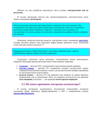 Обычно эти два устройства выделяются чисто условно, конструктивно они не
разделены.
В составе процессора имеется ряд специализированных дополнительных ячеек
памяти, называемых регистрами.
Регистр выполняет функцию кратковременного хранения числа или команды. Над
содержимым некоторых регистров специальные электронные схемы могут выполнять
некоторые манипуляции. Например, "вырезать" отдельные части команды для
последующего их использования или выполнять определенные арифметические операции
над числами.
Основным элементом регистра является электронная схема, называемая триггером,
которая способна хранить одну двоичную цифру (разряд двоичного кода). Логическая
схема триггера описана в разделе 5.7.
Регистр представляет собой совокупность триггеров, связанных друг с другом
определённым образом общей системой управления.
Существует несколько типов регистров, отличающихся видом выполняемых
операций. Некоторые важные регистры имеют свои названия, например:
• сумматор — регистр АЛУ, участвующий в выполнении каждой операции;
• счетчик команд — регистр УУ, содержимое которого соответствует адресу
очередной выполняемой команды; служит для автоматической выборки программы
из последовательных ячеек памяти;
• регистр команд — регистр УУ для хранения кода команды на период времени,
необходимый для ее выполнения. Часть его разрядов используется для хранения
кода операции, остальные — для хранения кодов адресов операндов.
2.3. На каких принципах построены компьютеры?
В основу построения подавляющего большинства компьютеров положены
следующие общие принципы, сформулированные в 1945 г. американским ученым
Джоном фон Нейманом.
 