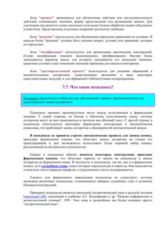 Блок "процесс" применяется для обозначения действия или последовательности
действий, изменяющих значение, форму представления или размещения данных. Для
улучшения наглядности схемы несколько отдельных блоков обработки можно объединять
в один блок. Представление отдельных операций достаточно свободно.
Блок "решение" используется для обозначения переходов управления по условию. В
каждом блоке "решение" должны быть указаны вопрос, условие или сравнение, которые
он определяет.
Блок "модификация" используется для организации циклических конструкций.
(Слово модификация означает видоизменение, преобразование). Внутри блока
записывается параметр цикла, для которого указываются его начальное значение,
граничное условие и шаг изменения значения параметра для каждого повторения.
Блок "предопределенный процесс" используется для указания обращений к
вспомогательным алгоритмам, существующим автономно в виде некоторых
самостоятельных модулей, и для обращений к библиотечным подпрограммам.
7.7. Что такое псевдокод?
Псевдокод представляет собой систему обозначений и правил, предназначенную для
единообразной записи алгоритмов.
Псевдокод занимает промежуточное место между естественным и формальным
языками. С одной стороны, он близок к обычному естественному языку, поэтому
алгоритмы могут на нем записываться и читаться как обычный текст. С другой строны, в
псевдокоде используются некоторые формальные конструкции и математическая
символика, что приближает запись алгоритма к общепринятой математической записи.
В псевдокоде не приняты строгие синтаксические правила для записи команд,
присущие формальным языкам, что облегчает запись алгоритма на стадии его
проектирования и дает возможность использовать более широкий набор команд,
рассчитанный на абстрактного исполнителя.
Однако в псевдокоде обычно имеются некоторые конструкции, присущие
формальным языкам, что облегчает переход от записи на псевдокоде к записи
алгоритма на формальном языке. В частности, в псевдокоде, так же, как и в формальных
языках, есть служебные слова, смысл которых определен раз и навсегда. Они выделяются
в печатном тексте жирным шрифтом, а в рукописном тексте подчеркиваются.
Единого или формального определения псевдокода не существует, поэтому
возможны различные псевдокоды, отличающиеся набором служебных слов и основных
(базовых) конструкций.
Примером псевдокода является школьный алгоритмический язык в русской нотации
(школьный АЯ), описанный в учебнике А.Г. Кушниренко и др. "Основы информатики и
вычислительной техники", 1991. Этот язык в дальнейшем мы будем называть просто
"алгоритмический язык".
 