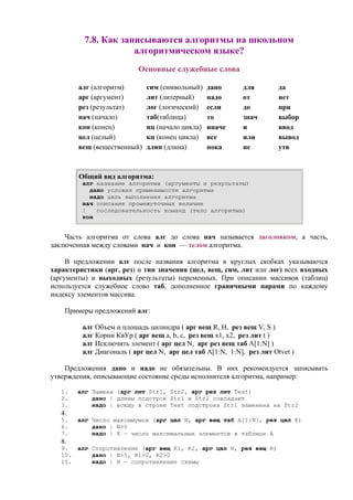 7.8. Как записываются алгоритмы на школьном
алгоритмическом языке?
Основные служебные слова
алг (алгоритм) сим (символьный) дано для да
арг (аргумент) лит (литерный) надо от нет
рез (результат) лог (логический) если до при
нач (начало) таб(таблица) то знач выбор
кон (конец) нц (начало цикла) иначе и ввод
цел (целый) кц (конец цикла) все или вывод
вещ (вещественный) длин (длина) пока не утв
Общий вид алгоритма:
алг название алгоритма (аргументы и результаты)
дано условия применимости алгоритма
надо цель выполнения алгоритма
нач описание промежуточных величин
| последовательность команд (тело алгоритма)
кон
Часть алгоритма от слова алг до слова нач называется заголовком, а часть,
заключенная между словами нач и кон — телом алгоритма.
В предложении алг после названия алгоритма в круглых скобках указываются
характеристики (арг, рез) и тип значения (цел, вещ, сим, лит или лог) всех входных
(аргументы) и выходных (результаты) переменных. При описании массивов (таблиц)
используется служебное слово таб, дополненное граничными парами по каждому
индексу элементов массива.
Примеры предложений алг:
алг Объем и площадь цилиндра ( арг вещ R, H, рез вещ V, S )
алг Корни КвУр ( арг вещ а, b, c, рез вещ x1, x2, рез лит t )
алг Исключить элемент ( арг цел N, арг рез вещ таб А[1:N] )
алг Диагональ ( арг цел N, арг цел таб A[1:N, 1:N], рез лит Otvet )
Предложения дано и надо не обязательны. В них рекомендуется записывать
утверждения, описывающие состояние среды исполнителя алгоритма, например:
1. алг Замена (арг лит Str1, Str2, арг рез лит Text)
2. дано | длины подстрок Str1 и Str2 совпадают
3. надо | всюду в строке Text подстрока Str1 заменена на Str2
4.
5. алг Число максимумов (арг цел N, арг вещ таб A[1:N], рез цел K)
6. дано | N>0
7. надо | К — число максимальных элементов в таблице А
8.
9. алг Сопротивление (арг вещ R1, R2, арг цел N, рез вещ R)
10. дано | N>5, R1>0, R2>0
11. надо | R — сопротивление схемы
 
