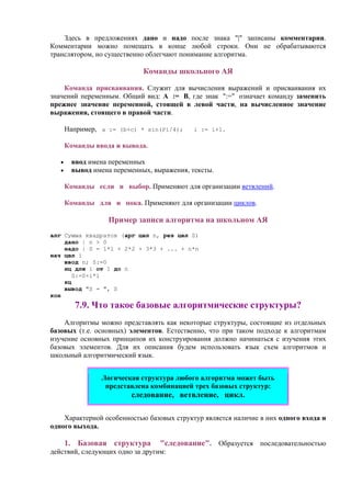 Здесь в предложениях дано и надо после знака "|" записаны комментарии.
Комментарии можно помещать в конце любой строки. Они не обрабатываются
транслятором, но существенно облегчают понимание алгоритма.
Команды школьного АЯ
Команда присваивания. Служит для вычисления выражений и присваивания их
значений переменным. Общий вид: А := В, где знак ":=" означает команду заменить
прежнее значение переменной, стоящей в левой части, на вычисленное значение
выражения, стоящего в правой части.
Например, a := (b+c) * sin(Pi/4); i := i+1.
Команды ввода и вывода.
• ввод имена переменных
• вывод имена переменных, выражения, тексты.
Команды если и выбор. Применяют для организации ветвлений.
Команды для и пока. Применяют для организации циклов.
Пример записи алгоритма на школьном АЯ
алг Сумма квадратов (арг цел n, рез цел S)
дано | n > 0
надо | S = 1*1 + 2*2 + 3*3 + ... + n*n
нач цел i
ввод n; S:=0
нц для i от 1 до n
S:=S+i*i
кц
вывод "S = ", S
кон
7.9. Что такое базовые алгоритмические структуры?
Алгоритмы можно представлять как некоторые структуры, состоящие из отдельных
базовых (т.е. основных) элементов. Естественно, что при таком подходе к алгоритмам
изучение основных принципов их конструирования должно начинаться с изучения этих
базовых элементов. Для их описания будем использовать язык схем алгоритмов и
школьный алгоритмический язык.
Логическая структура любого алгоритма может быть
представлена комбинацией трех базовых структур:
следование, ветвление, цикл.
Характерной особенностью базовых структур является наличие в них одного входа и
одного выхода.
1. Базовая структура "следование". Образуется последовательностью
действий, следующих одно за другим:
 