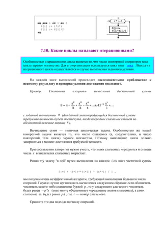 нц для i от 1 до 5
X[i] := i*i*i
Y[i] := X[i]/2
кц
7.10. Какие циклы называют итерационными?
Особенностью итерационного цикла является то, что число повторений операторов тела
цикла заранее неизвестно. Для его организации используется цикл типа пока . Выход из
итерационного цикла осуществляется в случае выполнения заданного условия.
На каждом шаге вычислений происходит последовательное приближение к
искомому результату и проверка условия достижения последнего.
Пример. Составить алгоритм вычисления бесконечной суммы
с заданной точностью (для данной знакочередующейся бесконечной суммы
требуемая точность будет достигнута, когда очередное слагаемое станет по
абсолютной величине меньше ).
Вычисление сумм — типичная циклическая задача. Особенностью же нашей
конкретной задачи является то, что число слагаемых (а, следовательно, и число
повторений тела цикла) заранее неизвестно. Поэтому выполнение цикла должно
завершиться в момент достижения требуемой точности.
При составлении алгоритма нужно учесть, что знаки слагаемых чередуются и степень
числа х в числителях слагаемых возрастает.
Решая эту задачу "в лоб" путем вычисления на каждом i-ом шаге частичной суммы
S:=S + ((-1)**(i-1)) * (x**i) / i ,
мы получим очень неэффективный алгоритм, требующий выполнения большого числа
операций. Гораздо лучше организовать вычисления следующим образом: если обозначить
числитель какого-либо слагаемого буквой р , то у следующего слагаемого числитель
будет равен —р*х (знак минус обеспечивает чередование знаков слагаемых), а само
слагаемое m будет равно p/i , где i — номер слагаемого.
Сравните эти два подхода по числу операций.
 