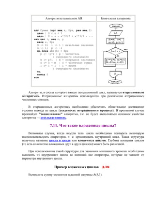 Алгоритм на школьном АЯ Блок-схема алгоритма
алг Сумма (арг вещ x, Eps, рез вещ S)
дано | 0 < x < 1
надо | S = x - x**2/2 + x**3/3 - ...
нач цел i, вещ m, p
ввод x, Eps
S := 0; i := 1 | начальные значения
m := 1; p := -1
нц пока abs(m) > Eps
p := -p*x | p - числитель
| очередного слагаемого
m := p/i | m - очередное слагаемое
S := S + m | S - частичная сумма
i := i + 1 | i - номер
| очередного слагаемого
кц
вывод S
кон
Алгоритм, в состав которого входит итерационный цикл, называется итеpационным
алгоpитмом. Итерационные алгоритмы используются при реализации итерационных
численных методов.
В итерационных алгоритмах необходимо обеспечить обязательное достижение
условия выхода из цикла (сходимость итерационного процесса). В противном случае
произойдет "зацикливание" алгоритма, т.е. не будет выполняться основное свойство
алгоритма — результативность.
7.11. Что такое вложенные циклы?
Возможны случаи, когда внутри тела цикла необходимо повторять некоторую
последовательность операторов, т. е. организовать внутренний цикл. Такая структура
получила название цикла в цикле или вложенных циклов. Глубина вложения циклов
(то есть количество вложенных друг в друга циклов) может быть различной.
При использовании такой структуры для экономии машинного времени необходимо
выносить из внутреннего цикла во внешний все операторы, которые не зависят от
параметра внутреннего цикла.
Пример вложенных циклов для
Вычислить сумму элементов заданной матрицы А(5,3).
 