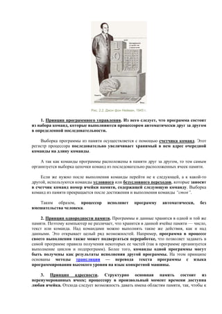 Рис. 2.2. Джон фон Нейман, 1945 г.
1. Принцип программного управления. Из него следует, что программа состоит
из набора команд, которые выполняются процессором автоматически друг за другом
в определенной последовательности.
Выборка программы из памяти осуществляется с помощью счетчика команд. Этот
регистр процессора последовательно увеличивает хранимый в нем адрес очередной
команды на длину команды.
А так как команды программы расположены в памяти друг за другом, то тем самым
организуется выборка цепочки команд из последовательно расположенных ячеек памяти.
Если же нужно после выполнения команды перейти не к следующей, а к какой-то
другой, используются команды условного или безусловного переходов, которые заносят
в счетчик команд номер ячейки памяти, содержащей следующую команду. Выборка
команд из памяти прекращается после достижения и выполнения команды “стоп”.
Таким образом, процессор исполняет программу автоматически, без
вмешательства человека.
2. Принцип однородности памяти. Программы и данные хранятся в одной и той же
памяти. Поэтому компьютер не различает, что хранится в данной ячейке памяти — число,
текст или команда. Над командами можно выполнять такие же действия, как и над
данными. Это открывает целый ряд возможностей. Например, программа в процессе
своего выполнения также может подвергаться переработке, что позволяет задавать в
самой программе правила получения некоторых ее частей (так в программе организуется
выполнение циклов и подпрограмм). Более того, команды одной программы могут
быть получены как результаты исполнения другой программы. На этом принципе
основаны методы трансляции — перевода текста программы с языка
программирования высокого уровня на язык конкретной машины.
3. Принцип адресности. Структурно основная память состоит из
перенумерованных ячеек; процессору в произвольный момент времени доступна
любая ячейка. Отсюда следует возможность давать имена областям памяти, так, чтобы к
 