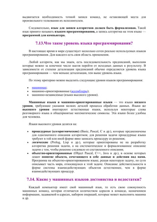 выдвигается необходимость точной записи команд, не оставляющей места для
произвольного толкования их исполнителем.
Следовательно, язык для записи алгоритмов должен быть формализован. Такой
язык принято называть языком программирования, а запись алгоритма на этом языке —
программой для компьютера.
7.13.Что такое уровень языка программирования?
В настоящее время в мире существует несколько сотен реально используемых языков
программирования. Для каждого есть своя область применения.
Любой алгоритм, как мы знаем, есть последовательность предписаний, выполнив
которые можно за конечное число шагов перейти от исходных данных к результату. В
зависимости от степени детализации предписаний обычно определяется уровень языка
программирования — чем меньше детализация, тем выше уровень языка.
По этому критерию можно выделить следующие уровни языков программирования:
• машинные;
• машинно-оpиентиpованные (ассемблеpы);
• машинно-независимые (языки высокого уровня).
Машинные языки и машинно-ориентированные языки — это языки низкого
уровня, требующие указания мелких деталей процесса обработки данных. Языки же
высокого уровня имитируют естественные языки, используя некоторые слова
разговорного языка и общепринятые математические символы. Эти языки более удобны
для человека.
Языки высокого уровня делятся на:
• процедурные (алгоритмические) (Basic, Pascal, C и др.), которые предназначены
для однозначного описания алгоритмов; для решения задачи процедурные языки
требуют в той или иной форме явно записать процедуру ее решения;
• логические (Prolog, Lisp и др.), которые ориентированы не на разработку
алгоритма решения задачи, а на систематическое и формализованное описание
задачи с тем, чтобы решение следовало из составленного описания;
• объектно-ориентированные (Object Pascal, C++, Java и др.), в основе которых
лежит понятие объекта, сочетающего в себе данные и действия над нами.
Программа на объектно-ориентированном языке, решая некоторую задачу, по сути
описывает часть мира, относящуюся к этой задаче. Описание действительности в
форме системы взаимодействующих объектов естественнее, чем в форме
взаимодействующих процедур.
7.14. Какие у машинных языков достоинства и недостатки?
Каждый компьютер имеет свой машинный язык, то есть свою совокупность
машинных команд, которая отличается количеством адресов в команде, назначением
информации, задаваемой в адресах, набором операций, которые может выполнить машина
и др.
 