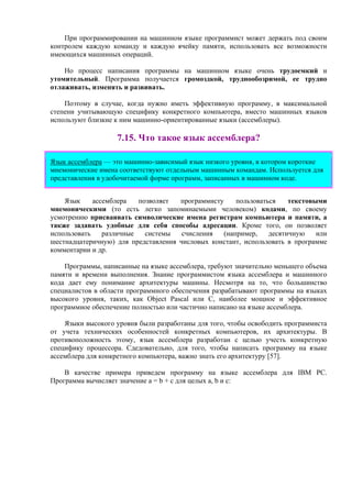 При программировании на машинном языке программист может держать под своим
контролем каждую команду и каждую ячейку памяти, использовать все возможности
имеющихся машинных операций.
Но процесс написания программы на машинном языке очень трудоемкий и
утомительный. Программа получается громоздкой, труднообозримой, ее трудно
отлаживать, изменять и развивать.
Поэтому в случае, когда нужно иметь эффективную программу, в максимальной
степени учитывающую специфику конкретного компьютера, вместо машинных языков
используют близкие к ним машинно-ориентированные языки (ассемблеры).
7.15. Что такое язык ассемблера?
Язык ассемблера — это машинно-зависимый язык низкого уровня, в котором короткие
мнемонические имена соответствуют отдельным машинным командам. Используется для
представления в удобочитаемой форме программ, записанных в машинном коде.
Язык ассемблера позволяет программисту пользоваться текстовыми
мнемоническими (то есть легко запоминаемыми человеком) кодами, по своему
усмотрению присваивать символические имена регистрам компьютера и памяти, а
также задавать удобные для себя способы адресации. Кроме того, он позволяет
использовать различные системы счисления (например, десятичную или
шестнадцатеричную) для представления числовых констант, использовать в программе
комментарии и др.
Программы, написанные на языке ассемблера, требуют значительно меньшего объема
памяти и времени выполнения. Знание программистом языка ассемблера и машинного
кода дает ему понимание архитектуры машины. Несмотря на то, что большинство
специалистов в области программного обеспечения разрабатывают программы на языках
высокого уровня, таких, как Object Pascal или C, наиболее мощное и эффективное
программное обеспечение полностью или частично написано на языке ассемблера.
Языки высокого уровня были разработаны для того, чтобы освободить программиста
от учета технических особенностей конкретных компьютеров, их архитектуры. В
противоположность этому, язык ассемблера разработан с целью учесть конкретную
специфику процессора. Сдедовательно, для того, чтобы написать программу на языке
ассемблера для конкретного компьютера, важно знать его архитектуру [57].
В качестве примера приведем программу на языке ассемблера для IBM PC.
Программа вычисляет значение a = b + c для целых a, b и c:
 