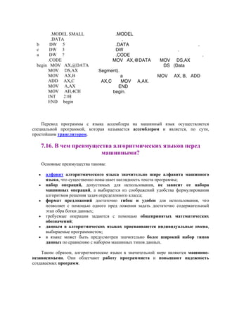.MODEL
.
.DATA .
DW .
.CODE .
MOV AX,@DATA MOV DS,AX
DS (Data
Segment).
a MOV AX, B, ADD
AX,C MOV A,AX.
END
begin.
.MODEL SMALL
.DATA
b DW 5
c DW 3
a DW ?
.CODE
begin MOV AX,@DATA
MOV DS,AX
MOV AX,B
ADD AX,C
MOV A,AX
MOV AH,4CH
INT 21H
END begin
Перевод программы с языка ассемблера на машинный язык осуществляется
специальной программой, которая называется ассемблером и является, по сути,
простейшим транслятором.
7.16. В чем преимущества алгоритмических языков перед
машинными?
Основные преимущества таковы:
• алфавит алгоритмического языка значительно шире алфавита машинного
языка, что существенно повы шает наглядность текста программы;
• набор операций, допустимых для использования, не зависит от набора
машинных операций, а выбирается из соображений удобства формулирования
алгоритмов решения задач определенного класса;
• формат предложений достаточно гибок и удобен для использования, что
позволяет с помощью одного пред ложения задать достаточно содержательный
этап обра ботки данных;
• требуемые операции задаются с помощью общепринятых математических
обозначений;
• данным в алгоритмических языках присваиваются индивидуальные имена,
выбираемые программистом;
• в языке может быть предусмотрен значительно более широкий набор типов
данных по сравнению с набором машинных типов данных.
Таким образом, алгоритмические языки в значительной мере являются машинно-
независимыми. Они облегчают работу программиста и повышают надежность
создаваемых программ.
 