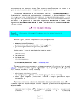 запомненным в них значениям можно было впоследствии обращаться или менять их в
процессе выполнения программ с использованием присвоенных имен.
Компьютеры, построенные на этих принципах, относятся к типу фон-неймановских.
Но существуют компьютеры, принципиально отличающиеся от фон-неймановских. Для
них, например, может не выполняться принцип программного управления, т.е. они
могут работать без “счетчика команд”, указывающего текущую выполняемую команду
программы. Для обращения к какой-либо переменной, хранящейся в памяти, этим
компьютерам не обязательно давать ей имя. Такие компьютеры называются не-фон-
неймановскими.
2.4. Что такое команда?
Команда — это описание элементарной операции, которую должен выполнить
компьютер.
В общем случае, команда содержит следующую информацию:
• код выполняемой операции;
• указания по определению операндов (или их адресов);
• указания по размещению получаемого результата.
В зависимости от количества операндов, команды бывают:
• одноадресные;
• двухадресные;
• трехадресные;
• переменноадресные.
Команды хранятся в ячейках памяти в двоичном коде.
В современных компьютерах длина команд переменная (обычно от двух до четырех
байтов), а способы указания адресов переменных весьма разнообразные. В адресной
части команды может быть указан, например:
• сам операнд (число или символ);
• адрес операнда (номер байта, начиная с которого расположен операнд);
• адрес адреса операнда (номер байта, начиная с которого расположен адрес
операнда), и др.
Рассмотрим несколько возможных вариантов команды сложения (англ. add —
сложение), при этом вместо цифровых кодов и адресов будем пользоваться условными
обозначениями:
• одноадресная команда add x (содержимое ячейки x сложить с содержимым
сумматора, а результат оставить в сумматоре)
add x
 