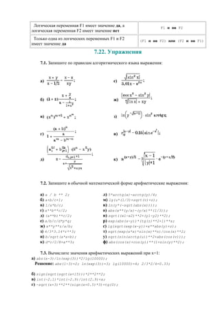 Логическая переменная F1 имеет значение да, а
логическая переменная F2 имеет значение нет
F1 и не F2
Только одна из логических переменных F1 и F2
имеет значение да
(F1 и не F2) или (F2 и не F1)
7.22. Упражнения
7.1. Запишите по правилам алгоритмического языка выражения:
a) e)
б) ж)
в) з)
г) и)
д) к)
7.2. Запишите в обычной математической форме арифметические выражения:
а) a / b ** 2;
б) a+b/c+1;
в) 1/a*b/c;
г) a**b**c/2;
д) (a**b)**c/2;
е) a/b/c/d*p*q;
ж) x**y**z/a/b;
з) 4/3*3.14*r**3;
и) b/sqrt(a*a+b);
к) d*c/2/R+a**3;
л) 5*arctg(x)-arctg(y)/4;
м) lg(u*(1/3)+sqrt(v)+z);
н) ln(y*(-sqrt(abs(x))));
о) abs(x**(y/x)-(y/x)**(1/3));
п) sqrt((x1-x2)**2+(y1-y2)**2);
р) exp(abs(x-y))*(tg(z)**2+1)**x;
c) lg(sqrt(exp(x-y))+x**abs(y)+z);
т) sqrt(exp(a*x)*sin(x)**n)/cos(x)**2;
у) sqrt(sin(arctg(u))**2+abs(cos(v)));
ф) abs(cos(x)+cos(y))**(1+sin(y)**2);
7.3. Вычислите значения арифметических выражений при x=1:
а) abs(x-3)/ln(exp(3))*2/lg(10000);
Решение: abs(1-3)=2; ln(exp(3))=3; lg(10000)=4; 2/3*2/4=0.33;
б) sign(sqrt(sqrt(x+15)))*2**2**2;
в) int(-2.1)*int(-2.9)/int(2.9)+x;
г) -sqrt(x+3)**2**(sign(x+0.5)*3)+tg(0);
 