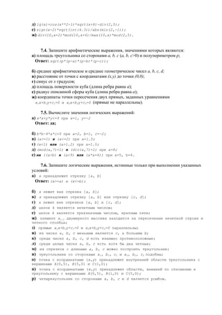 д) lg(x)+cos(x**2-1)*sqrt(x+8)-div(2,5);
е) sign(x-2)*sqrt(int(4.3))/abs(min(2,-1));
ж) div(10,x+2)*mod(10,x+6)/max(10,x)*mod(2,5).
7.4. Запишите арифметические выражения, значениями которых являются:
а) площадь треугольника со сторонами a, b, c (a, b, c>0) и полупериметром p;
Ответ: sqrt(p*(p-a)*(p-b)*(p-c));
б) среднее арифметическое и среднее геометрическое чисел a, b, c, d;
в) расстояние от точки с координатами (x,y) до точки (0,0);
г) синус от x градусов;
д) площадь поверхности куба (длина ребра равна а);
е) радиус описанной сферы куба (длина ребра равна а);
ж) координаты точки пересечения двух прямых, заданных уравнениями
a1x+b1y+c1=0 и a2x+b2y+c2=0 (прямые не параллельны).
7.5. Вычислите значения логических выражений:
а) x*x+y*y<=9 при x=1, y=-2
Ответ: да;
б) b*b-4*a*c<0 при a=2, b=1, c=-2;
в) (a>=1) и (a<=2) при a=1.5;
г) (a<1) или (a>1.2) при a=1.5;
д) (mod(a,7)=1) и (div(a,7)=1) при a=8;
е) не ((a>b) и (a<9) или (а*а=4)) при a=5, b=4.
7.6. Запишите логические выражения, истинные только при выполнении указанных
условий:
а) x принадлежит отрезку [a, b]
Ответ: (x>=a) и (x<=b);
б) x лежит вне отрезка [a, b];
в) x принадлежит отрезку [a, b] или отрезку [c, d];
г) x лежит вне отрезков [a, b] и [c, d];
д) целое k является нечетным числом;
е) целое k является трехзначным числом, кратным пяти;
ж) элемент ai,j двумерного массива находится на пересечении нечетной строки и
четного столбца;
з) прямые a1x+b1y+c1=0 и a2x+b2y+c2=0 параллельны;
и) из чисел a, b, c меньшим является с, а большим b;
к) среди чисел a, b, c, d есть взаимно противоположные;
л) среди целых чисел a, b, c есть хотя бы два четных;
м) из отрезков с длинами a, b, c можно построить треугольник;
н) треугольники со сторонами a1, b1, c1 и a2, b2, c2 подобны;
о) точка с координатами (x,y) принадлежит внутренней области треугольника с
вершинами A(0,5), B(5,0) и C(1,0);
п) точка с координатами (x,y) принадлежит области, внешней по отношению к
треугольнику с вершинами A(0,5), B(1,0) и C(5,0);
р) четырехугольник со сторонами a, b, c и d является ромбом.
 
