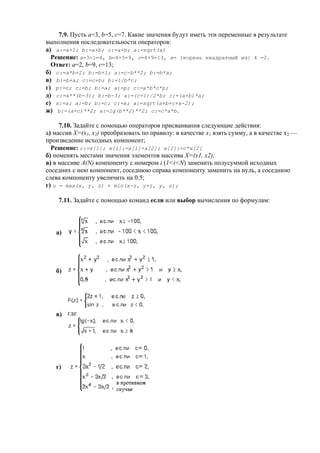 7.9. Пусть a=3, b=5, c=7. Какие значения будут иметь эти переменные в результате
выполнения последовательности операторов:
а) a:=a+1; b:=a+b; c:=a+b; a:=sqrt(a)
Решение: a=3+1=4, b=4+5=9, c=4+9=13, a= {корень квадратный из} 4 =2.
Ответ: а=2, b=9, c=13;
б) с:=a*b+2; b:=b+1; a:=c-b**2; b:=b*a;
в) b:=b+a; c:=c+b; b:=1/b*c;
г) p:=c; c:=b; b:=a; a:=p; c:=a*b*c*p;
д) c:=a**(b-3); b:=b-3; a:=(c+1)/2*b; c:=(a+b)*a;
е) x:=a; a:=b; b:=c; c:=x; a:=sqrt(a+b+c+x-2);
ж) b:=(a+c)**2; a:=lg(b**2)**2; c:=c*a*b.
7.10. Задайте с помощью операторов присваивания следующие действия:
а) массив X=(x1, x2) преобразовать по правилу: в качестве x1 взять сумму, а в качестве х2 —
произведение исходных компонент;
Решение: c:=x[1]; x[1]:=x[1]+x[2]; x[2]:=c*x[2]
б) поменять местами значения элементов массива X=(x1, x2);
в) в массиве A(N) компоненту с номером i (1<i<N) заменить полусуммой исходных
соседних с нею компонент, соседнюю справа компоненту заменить на нуль, а соседнюю
слева компоненту увеличить на 0.5;
г) u = max(x, y, z) + min(x-z, y+z, y, z);
7.11. Задайте с помощью команд если или выбор вычисления по формулам:
a)
б)
в) где
г)
 