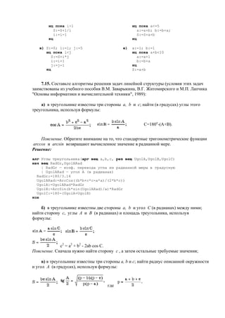 нц пока i>1
S:=S+1/i
i:=i-1
кц
нц пока a<=5
a:=a+b; b:=b+a;
S:=S+a+b
кц
в) S:=0; i:=1; j:=5
нц пока i<j
S:=S+i*j
i:=i+1
j:=j-1
кц
е) a:=1; b:=1
нц пока a+b<10
a:=a+1
b:=b+a
кц
S:=a+b
7.15. Составьте алгоритмы решения задач линейной структуры (условия этих задач
заимствованы из учебного пособия В.М. Заварыкина, В.Г. Житомирского и М.П. Лапчика
"Основы информатики и вычислительной техники", 1989):
а) в треугольнике известны три стороны a, b и c; найти (в градусах) углы этого
треугольника, используя формулы:
С=180o
-(А+В).
Пояснение. Обратите внимание на то, что стандартные тригонометрические функции
arccos и arcsin возвращают вычисленное значение в радианной мере.
Решение:
алг Углы треугольника(арг вещ a,b,c, рез вещ UgolA,UgolB,UgolC)
нач вещ RadGr,UgolARad
| RadGr — коэф. перевода угла из радианной меры в градусную
| UgolARad — угол A (в радианах)
RadGr:=180/3.14
UgolARad:=ArcCos((b*b+c*c-a*a)/(2*b*c))
UgolA:=UgolARad*RadGr
UgolB:=ArcSin(b*sin(UgolARad)/a)*RadGr
UgolC:=180-(UgolA+UgolB)
кон
б) в треугольнике известны две стороны a, b и угол C (в радианах) между ними;
найти сторону c, углы A и B (в радианах) и площадь треугольника, используя
формулы:
с2
= a2
+ b2
- 2ab cos C.
Пояснение. Сначала нужно найти сторону c , а затем остальные требуемые значения;
в) в треугольнике известны три стороны a, b и c; найти радиус описанной окружности
и угол A (в градусах), используя формулы:
где
 
