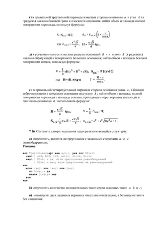 г) в правильной треугольной пирамиде известны сторона основания a и угол A (в
градусах) наклона боковой грани к плоскости основания; найти объем и площадь полной
поверхности пирамиды, используя формулы:
V=Socн· H/2;
где
д) в усеченном конусе известны радиусы оснований R и r и угол A (в радианах)
наклона образующей к поверхности большего основания; найти объем и площадь боковой
поверхности конуса, используя формулы:
где
e) в правильной четырехугольной пирамиде сторона основания равна a , а боковое
ребро наклонено к плоскости основания под углом A ; найти объем и площадь полной
поверхности пирамиды и площадь сечения, проходящего через вершину пирамиды и
диагональ основания d ; использовать формулы:
7.16. Составьте алгоритм решения задач развлетвляющейся структуры:
а) определить, является ли треугольник с заданными сторонами a, b, c
равнобедренным;
Решение:
алг Треугольник(арг вещ a,b,c, рез лог Otvet)
дано | a>0, b>0, c>0, a+b>c, a+c>b, b+c>a
надо | Otvet = да, если треугольник равнобедренный
| Otvet = нет, если треугольник не равноведренный
нач
если (a=b) или (a=c) или (b=c)
то Otvet:= да
иначе Otvet:= нет
все
кон
б) определить количество положительных чисел среди заданных чисел a, b и c;
в) меньшее из двух заданных неравных чисел увеличить вдвое, а большее оставить
без изменения;
 