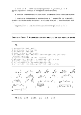 г) числа a и b — катеты одного прямоугольного треугольника, а c и d —
другого; определить, являются ли эти треугольники подобными;
д) даны три точки на плоскости; определить, какая из них ближе к началу координат;
е) определить, принадлежит ли заданная точка (x, y) плоской фигуре, являющейся
кольцом с центром в начале координат, с внутренним радиусом r1 и внешним радиусом
r2 ;
ж) упорядочить по возрастанию последовательность трех чисел a, b и c.
Ответы — Раздел 7. Алгоритмы. Алгоритмизация. Алгоритмические языки
7.1.
а) (x+y)/(x-1/2)-(x-z)/(x*y);
б) (1+z)*(x+y/z)/(a-1/(1+x*x));
в) x**(n*(m+2)) + x**(n**m);
г) (a+b)**n/(1+a/(a**m-b**(m-n)));
д) (a[i]**(2*l) + b[j+1]**(2*k)) * (3**n-x*x*y)/(z-(d[i,j+1]+1)/(z+
y/sqrt(t*t+x*y*z)));
е) sqrt(abs(sin(x)**2))/(3.01*x - exp(2*x));
ж) abs(cos(x**3) - sin(y)**2) / (abs(ln(x))**(1/4) + x*y);
з) ln(y**(-sqrt(abs(x+1)))) * sin(arctg(z))**2;
и) r[i,j]**abs(x-y) - 0.15*abs(sin(exp(-z**8)));
к) a**((x+y)/2) - ((x-1)/(abs(y)+1))**(1/3)*exp(-(y+u/2)).
7.2. а) ; б) ; в) ; г) ; д) ; е) ; ж)
; з) ; и) ; к) ; л) ; м) ;
н) ; о) ; п) ; р) ;
с) ; т) ; у) ;
ф) .
7.3. б) 16; в) 5,5; г) -256; д) 3; е) -2; ж) 1.8.
 
