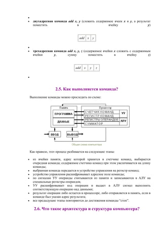 •
• двухадресная команда add x, y (сложить содержимое ячеек x и y, а результат
поместить в ячейку y)
add x y
•
• трехадресная команда add x, y, z (содержимое ячейки x сложить с содержимым
ячейки y, сумму поместить в ячейку z)
add x y z
•
2.5. Как выполняется команда?
Выполнение команды можно проследить по схеме:
Общая схема компьютера
Как пpавило, этот процесс разбивается на следующие этапы:
• из ячейки памяти, адрес которой хранится в счетчике команд, выбирается
очередная команда; содержимое счетчика команд при этом увеличивается на длину
команды;
• выбранная команда передается в устройство управления на регистр команд;
• устройство управления расшифровывает адресное поле команды;
• по сигналам УУ операнды считываются из памяти и записываются в АЛУ на
специальные регистры операндов;
• УУ расшифровывает код операции и выдает в АЛУ сигнал выполнить
соответствующую операцию над данными;
• результат операции либо остается в процессоре, либо отправляется в память, если в
команде был указан адрес результата;
• все предыдущие этапы повторяются до достижения команды “стоп”.
2.6. Что такое архитектура и структура компьютера?
 