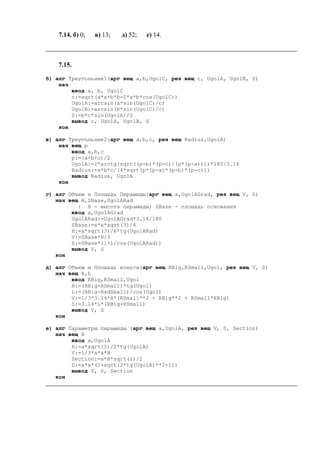 7.14. б) 0; в) 13; д) 52; е) 14.
7.15.
б) алг Треугольник1(арг вещ a,b,UgolC, рез вещ c, UgolA, UgolB, S)
нач
ввод a, b, UgolC
c:=sqrt(a*a+b*b-2*a*b*cos(UgolC))
UgolA:=arcsin(a*sin(UgolC)/c)
UgolB:=arcsin(b*sin(UgolC)/c)
S:=b*c*sin(UgolA)/2
вывод c, UgolA, UgolB, S
кон
в) алг Треугольник2(арг вещ a,b,c, рез вещ Radius,UgolA)
нач вещ p
ввод a,b,c
p:=(a+b+c)/2
UgolA:=2*arctg(sqrt((p-b)*(p-c)/(p*(p-a))))*180/3.14
Radius:=a*b*c/(4*sqrt(p*(p-a)*(p-b)*(p-c)))
вывод Radius, UgolA
кон
г) алг Объем и Площадь Пирамиды(арг вещ a,UgolAGrad, рез вещ V, S)
нач вещ H,SBase,UgolARad
| H - высота пирамиды; SBase - площадь основания
ввод a,UgolAGrad
UgolARad:=UgolAGrad*3.14/180
SBase:=a*a*sqrt(3)/4
H:=a*sqrt(3)/6*tg(UgolARad)
V:=SBase*H/3
S:=SBase*(1+1/cos(UgolARad))
вывод V, S
кон
д) алг Объем и Площадь конуса(арг вещ RBig,RSmall,Ugol, рез вещ V, S)
нач вещ H,L
ввод RBig,RSmall,Ugol
H:=(RBig-RSmall)*tg(Ugol)
L:=(RBig-RadSmall)/cos(Ugol)
V:=1/3*3.14*H*(RSmall**2 + RBig**2 + RSmall*RBig)
S:=3.14*L*(RBig+RSmall)
вывод V, S
кон
е) алг Параметры пирамиды (арг вещ a,UgolA, рез вещ V, S, Sесtion)
нач вещ H
ввод a,UgolA
H:=a*sqrt(2)/2*tg(UgolA)
V:=1/3*a*a*H
Sесtion:=a*H*sqrt(2)/2
S:=a*a*(1+sqrt(2*tg(UgolA)**2+1))
вывод V, S, Sесtion
кон
 