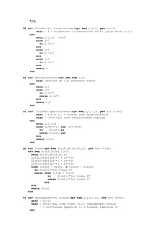 7.16.
б) алг Количество положительных(арг вещ a,b,c, рез цел k)
надо | k - количество положительных чисел среди чисел a,b,c
нач
ввод a,b,c; k:=0
если a>0
то k:=k+1
все
если b>0
то k:=k+1
все
если c>0
то k:=k+1
все
вывод k
кон
в) алг Преобразование(арг рез вещ a,b)
надо |меньшее из a,b увеличено вдвое
нач
ввод a,b
если a>b
то b:=b*2
иначе a:=a*2
все
вывод a,b
кон
г) алг Подобие треугольников(арг вещ a,b,c,d, рез лог Otvet)
дано | a,b и c,d - катеты двух треугольников
надо | Otvet=да, если треугольники подобны
нач
ввод a,b,c,d
если (a*d=с*b) или (a*c=d*b)
то Otvet:=да
иначе Otvet:=нет
все
вывод Otvet
кон
д) алг Точки(арг вещ xA,yA,xB,yB,xC,yC, рез лит Otvet)
нач вещ DistA,DistB,DistC
ввод xA,yA,xB,yB,xC,yC
DistA:=sqrt(xA**2 + yA**2)
DistB:=sqrt(xB**2 + yB**2)
DistC:=sqrt(xC**2 + yC**2)
если (DistA < DistB) и (DistA < DistC)
то Otvet:="Это точка А"
иначе если DistB < DistC
то Otvet:="Это точка B"
иначе Otvet:="Это точка C"
все
все
вывод Otvet
кон
е) алг Принадлежность кольцу(арг вещ x,y,r1,r2, рез лог Otvet)
дано | r2>r1
надо | Otvet=да, если точка (x,y) принадлежит кольцу
| c внутренним радиусом r1 и внешним радиусом r2
нач
 