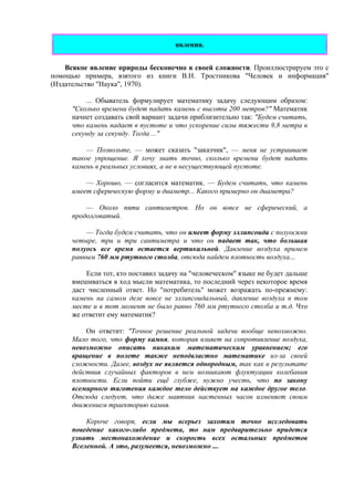 явления.
Всякое явление природы бесконечно в своей сложности. Проиллюстрируем это с
помощью примера, взятого из книги В.Н. Тростникова "Человек и информация"
(Издательство "Наука", 1970).
... Обыватель формулирует математику задачу следующим образом:
"Сколько времени будет падать камень с высоты 200 метров?" Математик
начнет создавать свой вариант задачи приблизительно так: "Будем считать,
что камень падает в пустоте и что ускорение силы тяжести 9,8 метра в
секунду за секунду. Тогда ..."
— Позвольте, — может сказать "заказчик", — меня не устраивает
такое упрощение. Я хочу знать точно, сколько времени будет падать
камень в реальных условиях, а не в несуществующей пустоте.
— Хорошо, — согласится математик. — Будем считать, что камень
имеет сферическую форму и диаметр... Какого примерно он диаметра?
— Около пяти сантиметров. Но он вовсе не сферический, а
продолговатый.
— Тогда будем считать, что он имеет форму эллипсоида с полуосями
четыре, три и три сантиметра и что он падает так, что большая
полуось все время остается вертикальной. Давление воздуха примем
равным 760 мм ртутного столба, отсюда найдем плотность воздуха...
Если тот, кто поставил задачу на "человеческом" языке не будет дальше
вмешиваться в ход мысли математика, то последний через некоторое время
даст численный ответ. Но "потребитель" может возражать по-прежнему:
камень на самом деле вовсе не эллипсоидальный, давление воздуха в том
месте и в тот момент не было равно 760 мм ртутного столба и т.д. Что
же ответит ему математик?
Он ответит: "Точное решение реальной задачи вообще невозможно.
Мало того, что форму камня, которая влияет на сопротивление воздуха,
невозможно описать никаким математическим уравнением; его
вращение в полете также неподвластно математике из-за своей
сложности. Далее, воздух не является однородным, так как в результате
действия случайных факторов в нем возникают флуктуации колебания
плотности. Если пойти ещё глубже, нужно учесть, что по закону
всемирного тяготения каждое тело действует на каждое другое тело.
Отсюда следует, что даже маятник настенных часов изменяет своим
движением траекторию камня.
Короче говоря, если мы всерьез захотим точно исследовать
поведение какого-либо предмета, то нам предварительно придется
узнать местонахождение и скорость всех остальных предметов
Вселенной. А это, разумеется, невозможно ....
 