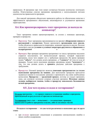 правильных. В программе при этом может оставаться большое количество логических
ошибок. Ответственные участки программы проверяются с использованием методов
доказательства правильности программ.
Для каждой программы обязательно проводятся работы по обеспечению качества и
эффективности программного обеспечения, анализируются и улучшаются временные
характеристики.
8.4. Как проконтролировать текст программы до выхода на
компьютер?
Текст программы можно проконтролировать за столом с помощью просмотра,
проверки и прокрутки.
• Просмотр. Текст программы просматривается на предмет обнаружения описок и
расхождений с алгоритмом. Нужно просмотреть организацию всех циклов,
чтобы убедиться в правильности операторов, задающих кратности циклов. Полезно
посмотреть еще раз условия в условных операторах,аргументы в обращениях к
подпрограммам и т.п.
• Проверка. При проверке программы программист по тексту программы мысленно
старается восстановить тот вычислительный процесс, который определяет
программа, после чего сверяет его с требуемым процессом. На время проверки
нужно "забыть", что должна делать программа , и "узнавать" об этом по ходу её
проверки. Только после окончания проверки программы можно "вспомнить" о
том, что она должна делать и сравнить реальные действия программы с
требуемыми.
• Прокрутка. Основой прокрутки является имитация программистом за столом
выполнения программы на машине. Для выполнения прокрутки приходится
задаваться какими-то исходными данными и производить над ними необходимые
вычисления. Прокрутка — трудоемкий процесс, поэтому ее следует применять
лишь для контроля логически сложных участков программ. Исходные данные
должны выбираться такими, чтобы в прокрутку вовлекалось большинство
ветвей программы.
8.5. Для чего нужны отладка и тестирование?
Отладка программы — это процесс поиска и устранения ошибок в программе,
производимый по результатам её прогона на компьютере.
Тестирование (англ. test — испытание) — это испытание, проверка
правильности работы программы в целом, либо её составных частей.
Отладка и тестирование — это два четко различимых и непохожих друг на друга
этапа:
• при отладке происходит локализация и устранение синтаксических ошибок и
явных ошибок кодирования;
 