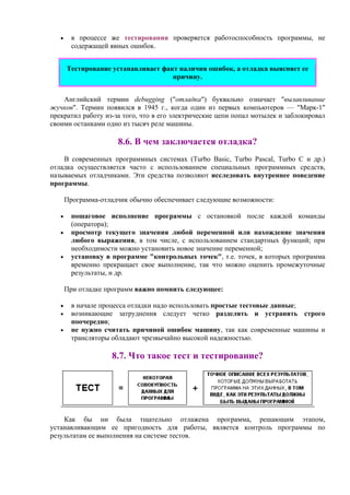 • в процессе же тестирования проверяется работоспособность программы, не
содержащей явных ошибок.
Тестирование устанавливает факт наличия ошибок, а отладка выясняет ее
причину.
Английский термин debugging ("отладка") буквально означает "вылавливание
жучков". Термин появился в 1945 г., когда один из первых компьютеров — "Марк-1"
прекратил работу из-за того, что в его электрические цепи попал мотылек и заблокировал
своими останками одно из тысяч реле машины.
8.6. В чем заключается отладка?
В современных программных системах (Turbo Basic, Turbo Pascal, Turbo C и др.)
отладка осуществляется часто с использованием специальных программных средств,
называемых отладчиками. Эти средства позволяют исследовать внутреннее поведение
программы.
Программа-отладчик обычно обеспечивает следующие возможности:
• пошаговое исполнение программы с остановкой после каждой команды
(оператора);
• просмотр текущего значения любой переменной или нахождение значения
любого выражения, в том числе, с использованием стандартных функций; при
необходимости можно установить новое значение переменной;
• установку в программе "контрольных точек", т.е. точек, в которых программа
временно прекращает свое выполнение, так что можно оценить промежуточные
результаты, и др.
При отладке программ важно помнить следующее:
• в начале процесса отладки надо использовать простые тестовые данные;
• возникающие затруднения следует четко разделять и устранять строго
поочередно;
• не нужно считать причиной ошибок машину, так как современные машины и
трансляторы обладают чрезвычайно высокой надежностью.
8.7. Что такое тест и тестирование?
Как бы ни была тщательно отлажена программа, решающим этапом,
устанавливающим ее пригодность для работы, является контроль программы по
результатам ее выполнения на системе тестов.
 