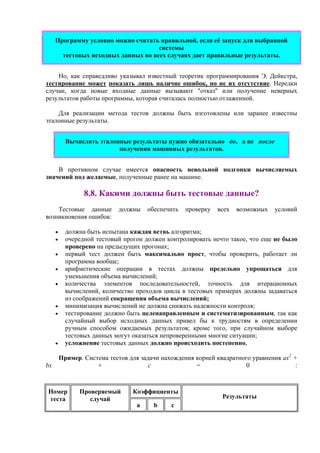 Программу условно можно считать правильной, если её запуск для выбранной
системы
тестовых исходных данных во всех случаях дает правильные результаты.
Но, как справедливо указывал известный теоретик программирования Э. Дейкстра,
тестирование может показать лишь наличие ошибок, но не их отсутствие. Нередки
случаи, когда новые входные данные вызывают "отказ" или получение неверных
результатов работы программы, которая считалась полностью отлаженной.
Для реализации метода тестов должны быть изготовлены или заранее известны
эталонные результаты.
Вычислять эталонные результаты нужно обязательно до, а не после
получения машинных результатов.
В противном случае имеется опасность невольной подгонки вычисляемых
значений под желаемые, полученные ранее на машине.
8.8. Какими должны быть тестовые данные?
Тестовые данные должны обеспечить проверку всех возможных условий
возникновения ошибок:
• должна быть испытана каждая ветвь алгоритма;
• очередной тестовый прогон должен контролировать нечто такое, что еще не было
проверено на предыдущих прогонах;
• первый тест должен быть максимально прост, чтобы проверить, работает ли
программа вообще;
• арифметические операции в тестах должны предельно упрощаться для
уменьшения объема вычислений;
• количества элементов последовательностей, точность для итерационных
вычислений, количество проходов цикла в тестовых примерах должны задаваться
из соображений сокращения объема вычислений;
• минимизация вычислений не должна снижать надежности контроля;
• тестирование должно быть целенаправленным и систематизированным, так как
случайный выбор исходных данных привел бы к трудностям в определении
ручным способом ожидаемых результатов; кроме того, при случайном выборе
тестовых данных могут оказаться непроверенными многие ситуации;
• усложнение тестовых данных должно происходить постепенно.
Пример. Система тестов для задачи нахождения корней квадратного уравнения ax2
+
bx + c = 0 :
КоэффициентыНомер
теста
Проверяемый
случай
a b c
Результаты
 
