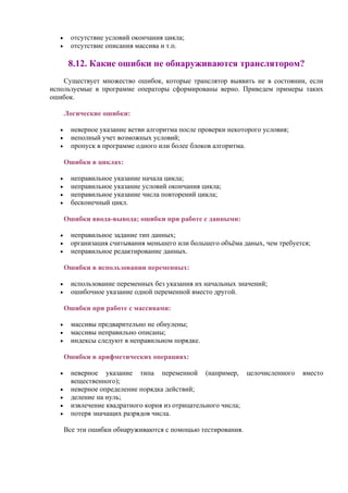 • отсутствие условий окончания цикла;
• отсутствие описания массива и т.п.
8.12. Какие ошибки не обнаруживаются транслятором?
Существует множество ошибок, которые транслятор выявить не в состоянии, если
используемые в программе операторы сформированы верно. Приведем примеры таких
ошибок.
Логические ошибки:
• неверное указание ветви алгоритма после проверки некоторого условия;
• неполный учет возможных условий;
• пропуск в программе одного или более блоков алгоритма.
Ошибки в циклах:
• неправильное указание начала цикла;
• неправильное указание условий окончания цикла;
• неправильное указание числа повторений цикла;
• бесконечный цикл.
Ошибки ввода-вывода; ошибки при работе с данными:
• неправильное задание тип данных;
• организация считывания меньшего или большего объёма даных, чем требуется;
• неправильное редактирование данных.
Ошибки в использовании переменных:
• использование переменных без указания их начальных значений;
• ошибочное указание одной переменной вместо другой.
Ошибки при работе с массивами:
• массивы предварительно не обнулены;
• массивы неправильно описаны;
• индексы следуют в неправильном порядке.
Ошибки в арифметических операциях:
• неверное указание типа переменной (например, целочисленного вместо
вещественного);
• неверное определение порядка действий;
• деление на нуль;
• извлечение квадратного корня из отрицательного числа;
• потеря значащих разрядов числа.
Все эти ошибки обнаруживаются с помощью тестирования.
 