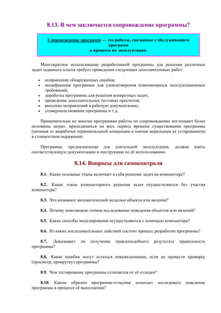 8.13. В чем заключается сопровождение программы?
Сопровождение программ — это работы, связанные с обслуживанием
программ
в процессе их эксплуатации.
Многократное использование разработанной программы для решения различных
задач заданного класса требует проведения следующих дополнительных работ:
• исправление обнаруженных ошибок;
• модификация программы для удовлетворения изменяющихся эксплуатационных
требований;
• доработка программы для решения конкретных задач;
• проведениe дополнительных тестовых просчетов;
• внесение исправлений в рабочую документацию;
• усовершенствование программы и т.д.
Применительно ко многим программам работы по сопровождению поглощают более
половины затрат, приходящихся на весь период времени существования программы
(начиная от выработки первоначальной концепции и кончая моральным ее устареванием)
в стоимостном выражении.
Программа, предназначеная для длительной эксплуатации, должна иметь
соответствующую документацию и инструкцию по её использованию.
8.14. Вопросы для самоконтроля
8.1. Какие основные этапы включает в себя решение задач на компьютере?
8.2. Какие этапы компьютерного решения задач осуществляются без участия
компьютера?
8.3. Что называют математической моделью объекта или явления?
8.4. Почему невозможно точное исследование поведения объектов или явлений?
8.5. Какие способы моделирования осуществляются с помощью компьютера?
8.6. Из каких последовательных действий состоит процесс разработки программы?
8.7. Доказывает ли получение правдоподобного результата правильность
программы?
8.8. Какие ошибки могут остаться невыявленными, если не провести проверку
(просмотр, прокрутку) программы?
8.9. Чем тестирование программы отличается от её отладки?
8.10. Каким образом программа-отладчик помогает исследовать поведение
программы в процессе её выполнения?
 