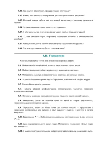 8.11. Как следует планировать процесс отладки программы?
8.12. Можно ли с помощью тестирования доказать правильность программы?
8.13. На какой стадии работы над программой вычисляются эталонные результаты
тестов?
8.14. Назовите основные этапы процесса тестирования.
8.15. В чём заключается отличие синта ксических ошибок от семантических?
8.16. О чём свидетельствует отсутствие сообщений машины о синтаксических
ошибках?
8.17. Какие разновидности ошибок транслятор не в состоянии обнаружить?
8.18. Для чего программам требуется сопровождение?
8.15. Упражнения
Составьте системы тестов для решения следующих задач:
8.1. Найдите наибольший общий делитель двух заданных целых чисел.
8.2. Найдите наименьшее общее кратное двух заданных целых чисел.
8.3. Определите, является ли заданное число нечетным двузначным числом.
8.4. Заданы площади квадрата и круга. Определите, поместится ли квадрат в круге.
8.5. Решите биквадратное уравнение.
8.6. Найдите среднее арифметическое положительных элементов заданного
одномерного массива.
8.7. Элементы заданного одномерного массива разделите на его первый элемент.
8.8. Определите, лежит ли заданная точка на одной из сторон треугольника,
заданного координатами своих вершин.
8.9. Определите, имеют ли общие точки две плоские фигуры — треугольник с
заданными координатами его вершин и круг заданного радиуса c центром в начале
координат.
8.10. Задано целое А > 1. Найдите наименьшее целое неотрицательное k, при котором
2k
> А.
8.11. Дана последовательность целых чисел. Определите, со скольких чётных чисел
она начинается.
8.12. В заданном двумерном массиве найдите количество строк, не содержащих нули.
 