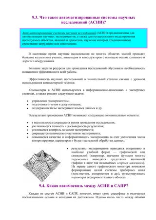 9.3. Что такое автоматизированные системы научных
исследований (АСНИ)?
Автоматизированные системы научных исследований (АСНИ) предназначены для
автоматизации научных экспериментов, а также для осуществления моделирования
исследуемых объектов, явлений и процессов, изучение которых традиционными
средствами затруднено или невозможно.
В настоящее время научные исследования во многих областях знаний проводят
большие коллективы ученых, инженеров и конструкторов с помощью весьма сложного и
дорогого оборудования.
Большие затраты ресурсов для проведения исследований обусловили необходимость
повышения эффективности всей работы.
Эффективность научных исследований в значительной степени связана с уровнем
использования компьютерной техники.
Компьютеры в АСНИ используются в информационно-поисковых и экспертных
системах, а также решают следующие задачи:
• управление экспериментом;
• подготовка отчетов и документации;
• поддержание базы экспериментальных данных и др.
В результате применения АСНИ возникают следующие положительные моменты:
• в несколько раз сокращается время проведения исследования;
• увеличивается точность и достоверность результатов;
• усиливается контроль за ходом эксперимента;
• сокращается количество участников эксперимента;
• повышается качество и информативность эксперимента за счет увеличения числа
контролируемых параметров и более тщательной обработки данных;
• результаты экспериментов выводятся оперативно в
наиболее удобной форме — графической или
символьной (например, значения функции многих
переменных выводятся средствами машинной
графики в виде так называемых «горных массивов»).
На экране одного графического монитора возможно
формирование целой системы приборных шкал
(вольтметров, амперметров и др.), регистрирующих
параметры экспериментального объекта.
9.4. Какая взаимосвязь между АСНИ и САПР?
Каждая из систем АСНИ и САПР, конечно, имеет свою специфику и отличается
поставленными целями и методами их достижения. Однако очень часто между обоими
 