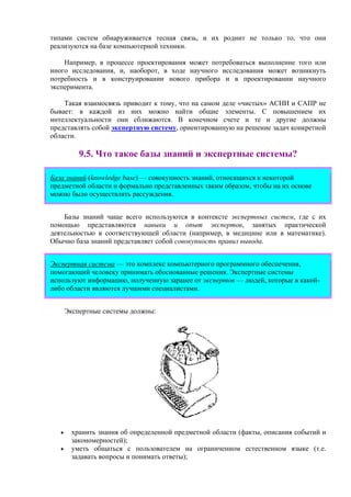 типами систем обнаруживается тесная связь, и их роднит не только то, что они
реализуются на базе компьютерной техники.
Например, в процессе проектирования может потребоваться выполнение того или
иного исследования, и, наоборот, в ходе научного исследования может возникнуть
потребность и в конструировании нового прибора и в проектировании научного
эксперимента.
Такая взаимосвязь приводит к тому, что на самом деле «чистых» АСНИ и САПР не
бывает: в каждой из них можно найти общие элементы. С повышением их
интеллектуальности они сближаются. В конечном счете и те и другие должны
представлять собой экспертную систему, ориентированную на решение задач конкретной
области.
9.5. Что такое базы знаний и экспертные системы?
База знаний (knowledge base) — совокупность знаний, относящихся к некоторой
предметной области и формально представленных таким образом, чтобы на их основе
можно было осуществлять рассуждения.
Базы знаний чаще всего используются в контексте экспертных систем, где с их
помощью представляются навыки и опыт экспертов, занятых практической
деятельностью в соответствующей области (например, в медицине или в математике).
Обычно база знаний представляет собой совокупность правил вывода.
Экспертная система — это комплекс компьютерного программного обеспечения,
помогающий человеку принимать обоснованные решения. Экспертные системы
используют информацию, полученную заранее от экспертов — людей, которые в какой-
либо области являются лучшими специалистами.
Экспертные системы должны:
• хранить знания об определенной предметной области (факты, описания событий и
закономерностей);
• уметь общаться с пользователем на ограниченном естественном языке (т.е.
задавать вопросы и понимать ответы);
 