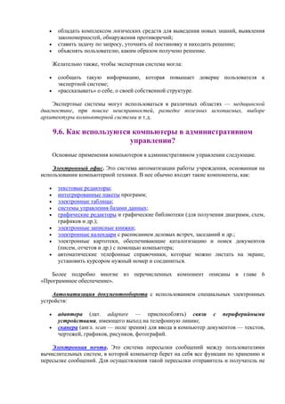 • обладать комплексом логических средств для выведения новых знаний, выявления
закономерностей, обнаружения противоречий;
• ставить задачу по запросу, уточнять её постановку и находить решение;
• объяснять пользователю, каким образом получено решение.
Желательно также, чтобы экспертная система могла:
• сообщать такую информацию, которая повышает доверие пользователя к
экспертной системе;
• «рассказывать» о себе, о своей собственной структуре.
Экспертные системы могут использоваться в различных областях — медицинской
диагностике, при поиске неисправностей, разведке полезных ископаемых, выборе
архитектуры компьютерной cистемы и т.д.
9.6. Как используются компьютеры в административном
управлении?
Основные применения компьютеров в административном управлении следующие.
Электронный офис. Это система автоматизации работы учреждения, основанная на
использовании компьютерной техники. В нее обычно входят такие компоненты, как:
• текстовые редакторы;
• интегрированные пакеты программ;
• электронные таблицы;
• системы управления базами данных;
• графические редакторы и графические библиотеки (для получения диаграмм, схем,
графиков и др.);
• электронные записные книжки;
• электронные календари с расписанием деловых встреч, заседаний и др.;
• электронные картотеки, обеспечивающие каталогизацию и поиск документов
(писем, отчетов и др.) с помощью компьютера;
• автоматические телефонные справочники, которые можно листать на экране,
установить курсором нужный номер и соединиться.
Более подробно многие из перечисленных компонент описаны в главе 6
«Программное обеспечение».
Автоматизация документооборота с использованием специальных электронных
устройств:
• адаптера (лат. adaptare — приспособлять) связи с периферийными
устройствами, имеющего выход на телефонную линию;
• сканера (англ. scan — поле зрения) для ввода в компьютер документов — текстов,
чертежей, графиков, рисунков, фотографий.
Электронная почта. Это система пересылки сообщений между пользователями
вычислительных систем, в которой компьютер берет на себя все функции по хранению и
пересылке сообщений. Для осуществления такой пересылки отправитель и получатель не
 