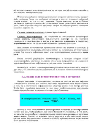 обязательно должны одновременно находиться у дисплеев и не обязательно должны быть
подключены к одному компьютеру.
Отправитель сообщения прежде всего запускает программу отправки почты и создает
файл сообщения. Затем это сообщение передается в систему пересылки сообщений,
которая отвечает за его доставку адресатам. Спустя некоторое время сообщение
доставляется адресату и помещается в его «почтовый ящик», размещенный на магнитном
диске. Затем получатель запускает программу, которая извлекает полученные сообщения,
заносит их в архив и т.п.
Система контроля исполнения приказов и распоряжений.
Система телеконференций. Это основанная на использовании компьютерной
техники система, позволяющая пользователям, несмотря на их взаимную
удаленность в пространстве, а иногда, и во времени, участвовать в совместных
мероприятиях, таких, как организация и управление сложными проектами.
Пользователи обеспечиваются терминалами (обычно это дисплеи и клавиатуры ),
подсоединенными к компьютеру, которые позволяют им связываться с другими членами
группы. Для передачи информации между участниками совещания используются линии
связи.
Работа системы регулируется координатором, в функции которого входит
организация работы участников совещания, обеспечение их присутствия на совещании и
передача сообщаемой ими информации другим участникам совещания.
В некоторых системах телеконференцсвязи участники имеют возможность «видеть»
друг друга, что обеспечивается подсоединенными к системам телевизионными камерами
и дисплеями.
9.7. Какую роль играют компьютеры в обучении?
Процесс подготовки квалифицированных специалистов длителен и сложен. Обучение
в средней школе и затем в вузе занимает почти треть продолжительности жизни человека.
К тому же в современном информационном обществе знания очень быстро стареют.
Чтобы быть способным выполнять ту или иную профессиональную деятельность,
специалисту необходимо непрерывно пополнять своё образование.
В информационном обществе знать "КАК" важнее, чем
знать "ЧТО".
Поэтому в наше время основная задача среднего и высшего этапов образования
состоит не в том, чтобы сообщить как можно больший объем знаний, а в том, чтобы
научить эти знания добывать самостоятельно и творчески применять для получения
нового знания. Реально это возможно лишь с введением в образовательный процесс
средств новых информационных технологий (СНИТ), ориентированных на реализацию
целей обучения и воспитания.
 