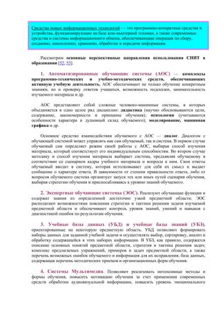 Средства новых информационных технологий — это программно-аппаратные средства и
устройства, функционирующие на базе ком-пьютерной техники, а также современные
средства и системы информационного обмена, обеспечивающие операции по сбору,
созданию, накоплению, хранению, обработке и передачи информации.
Рассмотрим основные перспективные направления использования СНИТ в
образовании [52, 53].
1. Автоматизированные обучающие системы (АОС) — комплексы
программно-технических и учебно-методических средств, обеспечивающих
активную учебную деятельность. АОС обеспечивают не только обучение конкретным
знаниям, но и проверку ответов учащихся, возможность подсказки, занимательность
изучаемого материала и др.
АОС представляют собой сложные человеко-машинные системы, в которых
объединяется в одно целое ряд дисциплин: дидактика (научно обосновываются цели,
содержание, закономерности и принципы обучения); психология (учитываются
особенности характера и душевный склад обучаемого); моделирование, машинная
графика и др.
Основное средство взаимодействия обучаемого с АОС — диалог. Диалогом с
обучающей системой может управлять как сам обучаемый, так и система. В первом случае
обучаемый сам определяет режим своей работы с АОС, выбирая способ изучения
материала, который соответствует его индивидуальным способностям. Во втором случае
методику и способ изучения материала выбирает система, предъявляя обучаемому в
соответствии со сценарием кадры учебного материала и вопросы к ним. Свои ответы
обучаемый вводит в систему, которая истолковывает для себя их смысл и выдает
сообщение о характере ответа. В зависимости от степени правильности ответа, либо от
вопросов обучаемого система организует запуск тех или иных путей сценария обучения,
выбирая стратегию обучения и приспосабливаясь к уровню знаний обучаемого.
2. Экспертные обучающие системы (ЭОС). Реализуют обучающие функции и
содержат знания из определенной достаточно узкой предметной области. ЭОС
располагают возможностями пояснения стратегии и тактики решения задачи изучаемой
предметной области и обеспечивают контроль уровня знаний, умений и навыков с
диагностикой ошибок по результатам обучения.
3. Учебные базы данных (УБД) и учебные базы знаний (УБЗ),
ориентированные на некоторую предметную область. УБД позволяют формировать
наборы данных для заданной учебной задачи и осуществлять выбор, сортировку, анализ и
обработку содержащейся в этих наборах информации. В УБЗ, как правило, содержатся
описание основных понятий предметной области, стратегия и тактика решения задач;
комплекс предлагаемых упражнений, примеров и задач предметной области, а также
перечень возможных ошибок обучаемого и информация для их исправления; база данных,
содержащая перечень методических приемов и организационных форм обучения.
4. Системы Мультимедиа. Позволяют реализовать интенсивные методы и
формы обучения, повысить мотивацию обучения за счет применения современных
средств обработки аудиовизуальной информации, повысить уровень эмоционального
 