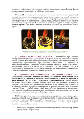 восприятия информации, сформировать умения реализовывать разнообразные формы
самостоятельной деятельности по обработке информации.
Системы Мультимедиа широко используются с целью изучения процессов различной
природы на основе их моделирования. Здесь можно сделать наглядной невидимую
обычным глазом жизнь элементарных частиц микромира при изучении физики, образно и
понятно рассказать об абстрактных и n-мерных мирах, доходчиво объяснить, как работает
тот или иной алгоритм и т.п. Возможность в цвете и со звуковым сопровождением
промоделировать реальный процесс поднимает обучение на качественно новую
ступень.
Кадры учебного компьютерного фильма "Топология и механика" изображают
гиперсферу, аналог обычной сферы в четырехмерном пространстве.
5. Системы <Виртуальная реальность>. Применяются при решении
конструктивно-графических, художественных и других задач, где необходимо развитие
умения создавать мысленную пространственную конструкцию некоторого объекта по его
графическому представлению; при изучении стереометрии и черчения; в
компьютеризированных тренажерах технологических процессов, ядерных установок,
авиационного, морского и сухопутного транспорта, где без подобных устройств
принципиально невозможно отработать навыки взаимодействия человека с современными
сверхсложными и опасными механизмами и явлениями.
6. Образовательные компьютерные телекоммуникационные сети.
Позволяют обеспечить дистанционное обучение (ДО) — обучение на расстоянии, когда
преподаватель и обучаемый разделены пространственно и (или) во времени, а
учебный процесс осуществляется с помощью телекоммуникаций, главным образом,
на основе средств сети Интернет. Многие люди при этом получают возможность
повышать образование на дому (например, взрослые люди, обремененные деловыми и
семейными заботами, молодежь, проживающая в сельской местности или небольших
городах). Человек в любой период своей жизни обретает возможность дистанционно
получить новую профессию, повысить свою квалификацию и расширить кругозор, причем
практически в любом научном или учебном центре мира.
В образовательной практике находят применение все основные виды компьютерных
телекоммуникаций: электронная почта, электронные доски объявлений, телеконференции
и другие возможности Интернета. ДО предусматривает и автономное использование
курсов, записанных на видеодиски, компакт-диски и т.д. Компьютерные
телекоммуникации обеспечивают:
• возможность доступа к различным источникам информации через систему Internet
и работы с этой информацией;
 