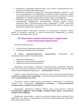 • возможность оперативной обратной связи в ходе диалога с преподавателем или с
другими участниками обучающего курса;
• возможность организации совместных телекоммуникационных проектов, в том
числе международных, телеконференций, возможность обмена мнениями с любым
участником данного курса, преподавателем, консультантами, возможность запроса
информации по любому интересующему вопросу через телеконференции.
• возможность реализации методов дистанционного творчества, таких как участие в
дистанционных конференциях, дистанционный <мозговой штурм> сетевых
творческих работ, сопоставительный анализ информации в WWW, дистантные
исследовательские работы, коллективные образовательные проекты, деловые игры,
практикумы, виртуальные экскурсии др.
Совместная работа стимулирует учащихся на ознакомление с разными точками
зрения на изучаемую проблему, на поиск дополнительной информации, на оценку
получаемых собственных результатов.
9.8. Какую роль играют компьютеры в управлении
технологическими процессами?
Основных применений два:
• в гибких автоматизированных производствах (ГАП);
• в контрольно-измерительных комплексах.
В гибких автоматизированных производствах компьютеры (или
микропроцессоры) решают следующие задачи:
• управление механизмами;
• управление технологическими режимами;
• управление промышленными роботами.
Применение компьютеров в управлении технологическими процессами оправдано
тогда, когда существует потребность в частых изменениях реализуемых функций. Пример
гибких автоматизированных производств — заводы-роботы в Японии.
Одной из новых областей является создание на основе персональных компьютеров
контрольно-измерительной аппаратуры, с помощью которой можно проверять изделия
прямо на производственной линии.
В развитых странах налажен выпуск программного обеспечения и специальных
сменных плат, позволяющих превращать компьютер в высококачественную
измерительную и испытательную систему.
Компьютеры, оснащенные подобным образом, могут использоваться в качестве
запоминающих цифровых осциллографов, устройств сбора данных, многоцелевых
измерительных приборов.
Применение компьютеров в качестве контрольно-измерительных приборов более
эффективно, чем выпуск в ограниченных количествах специализированных приборов с
вычислительными блоками.
 