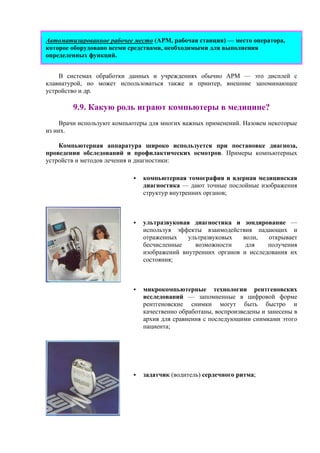 Автоматизированное рабочее место (АРМ, рабочая станция) — место оператора,
которое оборудовано всеми средствами, необходимыми для выполнения
определенных функций.
В системах обработки данных и учреждениях обычно АРМ — это дисплей с
клавиатурой, но может использоваться также и принтер, внешние запоминающее
устройство и др.
9.9. Какую роль играют компьютеры в медицине?
Врачи используют компьютеры для многих важных применений. Назовем некоторые
из них.
Компьютерная аппаратура широко используется при постановке диагноза,
проведении обследований и профилактических осмотров. Примеры компьютерных
устройств и методов лечения и диагностики:
компьютерная томография и ядерная медицинская
диагностика — дают точные послойные изображения
структур внутренних органов;
ультразвуковая диагностика и зондирование —
используя эффекты взаимодействия падающих и
отраженных ультразвуковых волн, открывает
бесчисленные возможности для получения
изображений внутренних органов и исследования их
состояния;
микрокомпьютерные технологии рентгеновских
исследований — запомненные в цифровой форме
рентгеновские снимки могут быть быстро и
качественно обработаны, воспроизведены и занесены в
архив для сравнения с последующими снимками этого
пациента;
задатчик (водитель) сердечного ритма;
 