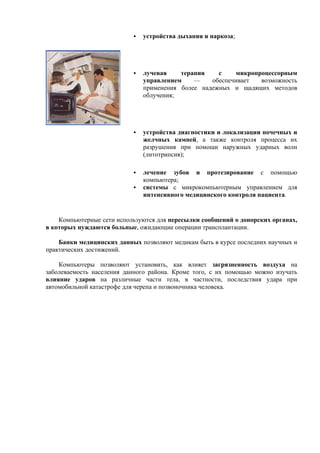 устройства дыхания и наркоза;
лучевая терапия с микропроцессорным
управлением — обеспечивает возможность
применения более надежных и щадящих методов
облучения;
устройства диагностики и локализации почечных и
желчных камней, а также контроля процесса их
разрушения при помощи наружных ударных волн
(литотрипсия);
лечение зубов и протезирование с помощью
компьютера;
системы с микрокомпьютерным управлением для
интенсивного медицинского контроля пациента.
Компьютерные сети используются для пересылки сообщений о донорских органах,
в которых нуждаются больные, ожидающие операции трансплантации.
Банки медицинских данных позволяют медикам быть в курсе последних научных и
практических достижений.
Компьютеры позволяют установить, как влияет загрязненность воздуха на
заболеваемость населения данного района. Кроме того, с их помощью можно изучать
влияние ударов на различные части тела, в частности, последствия удара при
автомобильной катастрофе для черепа и позвоночника человека.
 