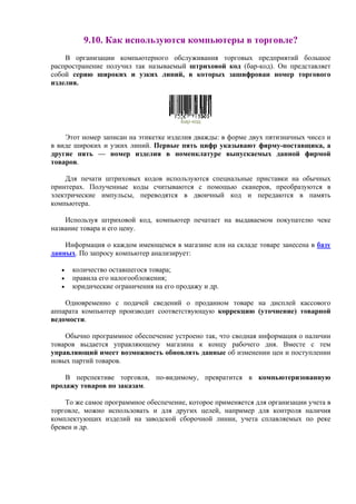 9.10. Как используются компьютеры в торговле?
В организации компьютерного обслуживания торговых предприятий большое
распространение получил так называемый штриховой код (бар-код). Он представляет
собой серию широких и узких линий, в которых зашифрован номер торгового
изделия.
Бар-код
Этот номер записан на этикетке изделия дважды: в форме двух пятизначных чисел и
в виде широких и узких линий. Первые пять цифр указывают фирму-поставщика, а
другие пять — номер изделия в номенклатуре выпускаемых данной фирмой
товаров.
Для печати штриховых кодов используются специальные приставки на обычных
принтерах. Полученные коды считываются с помощью сканеров, преобразуются в
электрические импульсы, переводятся в двоичный код и передаются в память
компьютера.
Используя штриховой код, компьютер печатает на выдаваемом покупателю чеке
название товара и его цену.
Информация о каждом имеющемся в магазине или на складе товаре занесена в базу
данных. По запросу компьютер анализирует:
• количество оставшегося товара;
• правила его налогообложения;
• юридические ограничения на его продажу и др.
Одновременно с подачей сведений о проданном товаре на дисплей кассового
аппарата компьютер производит соответствующую коррекцию (уточнение) товарной
ведомости.
Обычно программное обеспечение устроено так, что сводная информация о наличии
товаров выдается управляющему магазина к концу рабочего дня. Вместе с тем
управляющий имеет возможность обновлять данные об изменении цен и поступлении
новых партий товаров.
В перспективе торговля, по-видимому, превратится в компьютеризованную
продажу товаров по заказам.
То же самое программное обеспечение, которое применяется для организации учета в
торговле, можно использовать и для других целей, например для контроля наличия
комплектующих изделий на заводской сборочной линии, учета сплавляемых по реке
бревен и др.
 