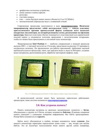 • арифметико-логическое устройство;
• шины данных и шины адресов;
• регистры;
• счетчики команд;
• кэш — очень быструю память малого объема (от 8 до 512 Кбайт);
• математический сопроцессор чисел с плавающей точкой.
Современные процессоры выполняются в виде микропроцессоров. Физически
микропроцессор представляет собой интегральную схему — тонкую пластинку
кристаллического кремния прямоугольной формы площадью всего несколько
квадратных миллиметров, на которой размещены схемы, реализующие все функции
процессора. Кристалл-пластинка обычно помещается в пластмассовый или керамический
плоский корпус и соединяется золотыми проводками с металлическими штырьками,
чтобы его можно было присоединить к системной плате компьютера.
Микропроцессор Intel Pentium 4 — наиболее совершенный и мощный процессор
выпуска 2001 г. с тактовой частотой до 2 Гигагерц, представлен на рисунке 2.5 примерно в
натуральную величину. Он предназначен для работы приложений, требующих высокой
производительности процессора, таких, как передача видео и звука по Интернет, создание
видео-материалов, распознавание речи, обработка трехмерной графики, игры.
Рис. 2.5. Микропроцессор Pentium 4. Вид сверху (слева) и вид снизу (справа)
В вычислительной системе может быть несколько параллельно работающих
процессоров; такие системы называются многопроцессорными.
2.8. Как устроена память?
Память компьютера построена из двоичных запоминающих элементов — битов,
объединенных в группы по 8 битов, которые называются байтами. (Единицы измерения
памяти совпадают с единицами измерения информации). Все байты пронумерованы.
Номер байта называется его адресом.
Байты могут объединяться в ячейки, которые называются также словами. Для
каждого компьютера характерна определенная длина слова — два, четыре или восемь
байтов. Это не исключает использования ячеек памяти другой длины (например,
 