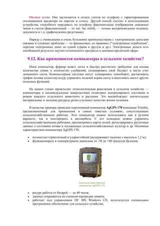 Оплата устно. Она заключается в оплате счетов по телефону с гарантированным
опознаванием кредитора по паролю и голосу. Другой способ состоит в использовании
устройства, способного передавать по телефону факсимильные изображения денежных
чеков и счетов (факсимильный — от лат. fac simile, — точное воспроизведение подписи,
документа и т.д. графическими средствами).
Наряду с очевидными и очень большими преимуществами с электронными деньгами
связаны и сложные проблемы — от финансовых до правовых ("электронные ограбления",
перелив электронных денег из одной страны в другую и др.). Электронные деньги есть
неизбежный результат научно-технического прогресса в денежно-кредитной сфере.
9.12. Как применяются компьютеры в сельском хозяйстве?
Имея компьютер, фермер может легко и быстро рассчитать требуемое для посева
количество семян и количество удобрений, спланировать свой бюджет и вести учет
домашнего скота. Компьютерные системы могут планировать севооборот, расчитывать
график полива сельхозкультур, управлять подачей корма скоту и выполнять много других
полезных функций.
На наших глазах происходит технологическая революция в сельском хозяйстве —
компьютеры и индивидуальные микродатчики позволяют контролировать состояние и
режим каждого отдельного животного и растения. Это высвобождает значительные
материальные и людские ресурсы, резко улучшает качество жизни человека.
В качестве примера приведем портативный компьютер AgGPS 170 компании Trimble,
предназначенный для применения в самых тяжелых условиях, сопутствующих
сельскохозяйственным работам. Этот компьютер можно использовать как в ручном
варианте, так и монтировать в автомобиль. C его помощью можно управлять
сельскохозяйственными работами, просматривать карты полей, регистрировать различные
данные о состоянии почвы и посаженных сельскохозяйственных культур и др. Основные
характеристики компьютера AgGPS 170:
• полностью герметичный и ударостойкий (выдерживает падение с высоты в 1,2 м);
• функционирует в температурном диапазоне от -30 до +60 градусов Цельсия;
Сельскохозяйственный
компьютер AgGPS 170
• ресурс работы от батарей — до 40 часов;
• данные сохраняются на съемном картридже памяти;
• работает под управлением ОС MS Windows CE; используется специальное
программное обеспечение для сельского хозяйства;
 