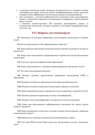 • с помощью компьютера можно записывать рельеф местности и создавать полевые
топографические карты, используя данные геоинформационных систем, вычислять
площади полей и обрабатывать статистические данные по полевым работам;
• при соединении с системой разбрызгивателей компьютер может регистрировать
данные о применении химикатов и автоматически генерировать соответствующие
карты и отчеты;
• с помощью соответствующего ПО возможно регистрировать данные со
считывателей штрих-кодов, датчиков слежения за состоянием окружающей среды
и погоды и др.
9.13. Вопросы для самоконтроля
9.1. Расскажите об основных направлениях использования компьютеров в жилищах
людей.
9.2. Как вы представляется себе информационное общество?
9.3. Какие функции обеспечения жизнедеятельности жилища возлагаются сегодня на
компьютер?
9.4. Какие виды повседневных информационных потребностей людей обеспечивают
компьютеры?
9.5. В чем суть процесса информатизации образования?
9.6. Какие задачи решаются с помощью автоматизированных обучающих систем?
9.7. Что такое дистанционное обучение?
9.8. Назовите основные перспективные направления использования СНИТ в
образовании.
9.9. Расскажите об областях применения систем виртуальной реальности.
9.10. Назовите основные компоненты компьютерных офисных технологий.
9.11. Какие преимущества имеет электронная почта по сравнению с обычной почтой?
9.12. Назовите функции координатора системы телеконференций.
9.13. Назовите темы телеконференций, в которых вы хотели бы участвовать.
9.14. Каким вам представляется информационное наполнение баз данных вашего
учебного заведения?
9.15. Какие медицинские технологии и способы лечения стали возможны с развитием
компьютерной техники?
9.16. Перечислите основные компоненты автоматизированного офиса.
9.17. Что такое POS-система? Какие виды услуг предоставляет система электронных
денег?
 