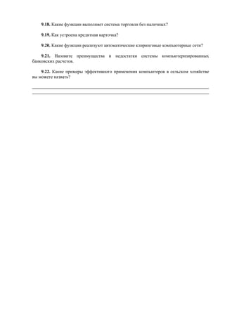 9.18. Какие функции выполняет система торговли без наличных?
9.19. Как устроена кредитная карточка?
9.20. Какие функции реализуют автоматические клиринговые компьютерные сети?
9.21. Назовите преимущества и недостатки системы компьютеризированных
банковских расчетов.
9.22. Какие примеры эффективного применения компьютеров в сельском хозяйстве
вы можете назвать?
 