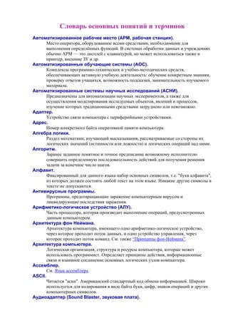 Словарь основных понятий и терминов
Автоматизированное рабочее место (АРМ, рабочая станция).
Место оператора, оборудованное всеми средствами, необходимыми для
выполнения определённых функций. В системах обработки данных и учреждениях
обычно АРМ — это дисплей с клавиатурой, но может использоваться также и
принтер, внешние ЗУ и др.
Автоматизированные обучающие системы (АОС).
Комплексы программно-технических и учебно-методических средств,
обеспечивающих активную учебную деятельность: обучение конкретным знаниям,
проверку ответов учащихся, возможность подсказки, занимательность изучаемого
материала.
Автоматизированные системы научных исследований (АСНИ).
Предназначены для автоматизации научных экспериментов, а также для
осуществления моделирования исследуемых объектов, явлений и процессов,
изучение которых традиционными средствами затруднено или невозможно.
Адаптер.
Устройство связи компьютера с периферийными устройствами.
Адрес.
Номер конкретного байта оперативной памяти компьютера.
Алгебра логики.
Раздел математики, изучающий высказывания, рассматриваемые со стороны их
логических значений (истинности или ложности) и логических операций над ними.
Алгоpитм.
Заранее заданное понятное и точное предписание возможному исполнителю
совершить определенную последовательность действий для получения решения
задачи за конечное число шагов.
Алфавит.
Фиксированный для данного языка набор основных символов, т.е. "букв алфавита",
из которых должен состоять любой текст на этом языке. Никакие другие символы в
тексте не допускаются.
Антивирусные программы.
Программы, предотвращающие заражение компьютерным вирусом и
ликвидирующие последствия заражения.
Арифметико-логическое устройство (АЛУ).
Часть процессора, которая производит выполнение операций, предусмотренных
данным компьютером.
Архитектура фон Неймана.
Архитектура компьютера, имеющего одно арифметико-логическое устройство,
через которое проходит поток данных, и одно устройство управления, через
которое проходит поток команд. См. также “Принципы фон-Неймана”.
Архитектура компьютера.
Логическая организация, структура и ресурсы компьютера, которые может
использовать программист. Определяет принципы действия, информационные
связи и взаимное соединение основных логических узлов компьютера.
Ассемблер.
См. Язык ассемблера.
ASCII.
Читается "аски". Американский стандартный код обмена информацией. Широко
используется для кодирования в виде байта букв, цифр, знаков операций и других
компьютерных символов.
Аудиоадаптер (Sound Blaster, звуковая плата).
 