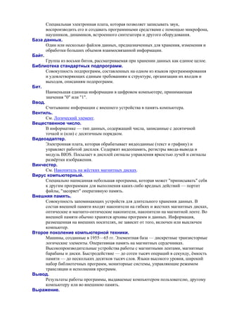 Специальная электронная плата, которая позволяет записывать звук,
воспроизводить его и создавать программными средствами с помощью микрофона,
наушников, динамиков, встроенного синтезатора и другого оборудования.
База данных.
Один или несколько файлов данных, предназначенных для хранения, изменения и
обработки больших объемов взаимосвязанной информации.
Байт.
Группа из восьми битов, рассматриваемая при хранении данных как единое целое.
Библиотека стандартных подпрограмм.
Совокупность подпрограмм, составленных на одном из языков программирования
и удовлетворяющих единым требованиям к структуре, организации их входов и
выходов, описаниям подпрограмм.
Бит.
Наименьшая единица информации в цифровом компьютере, принимающая
значения "0" или "1".
Ввод.
Считывание информации с внешнего устройства в память компьютера.
Вентиль.
См. Логический элемент.
Вещественное число.
В информатике — тип данных, содержащий числа, записанные с десятичной
точкой и (или) с десятичным порядком.
Видеоадаптер.
Электронная плата, которая обрабатывает видеоданные (текст и графику) и
управляет работой дисплея. Содержит видеопамять, регистры ввода-вывода и
модуль BIOS. Посылает в дисплей сигналы управления яркостью лучей и сигналы
развёртки изображения.
Винчестер.
См. Накопитель на жёстких магнитных дисках.
Вирус компьютерный.
Специально написанная небольшая программа, которая может "приписывать" себя
к другим программам для выполнения каких-либо вредных действий — портит
файлы, "засоряет" оперативную память.
Внешняя память.
Совокупность запоминающих устройств для длительного хранения данных. В
состав внешней памяти входят накопители на гибких и жестких магнитных дисках,
оптические и магнито-оптические накопители, накопители на магнитной ленте. Во
внешней памяти обычно хранятся архивы программ и данных. Информация,
размещенная на внешних носителях, не зависит от того, включен или выключен
компьютер.
Второе поколение компьютерной техники.
Машины, созданные в 1955—65 гг. Элементная база — дискретные транзисторные
логические элементы. Оперативная память на магнитных сердечниках.
Высокопроизводительные устройства работы с магнитными лентами, магнитные
барабаны и диски. Быстродействие — до сотен тысяч операций в секунду, ёмкость
памяти — до нескольких десятков тысяч слов. Языки высокого уровня, широкий
набор библиотечных программ, мониторные системы, управляющие режимом
трансляции и исполнения программ.
Вывод.
Результаты работы программы, выдаваемые компьютером пользователю, другому
компьютеру или во внешнюю память.
Выpажение.
 