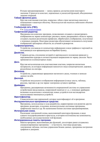 В языке программирования — запись правила для вычисления некоторого
значения. Строится из констант, пеpеменных и указателей функций, объединенных
знаками опеpаций.
Гибкий (флоппи) диск.
Круглая пластиковая пластина, покрытая с обеих строн магнитным окислом и
помещенная в защитную оболочку. Используется как носитель небольших объемов
информации.
Глобальная сеть (ГВС).
См. Сеть компьютерная.
Графический редактор.
Программа или комплекс программ, позволяющих создавать и редактировать
изображения на экране компьютера: рисовать линии, раскрашивать области экрана,
создавать надписи различными шрифтами, обрабатывать изображения, полученные
с помощью сканеров. Некоторые редакторы обеспечивают возможность получения
изображений трёхмерных объектов, их сечений и разворотов.
Графопостроитель.
Устройство для вывода из компьютера информации в виде графиков и чертежей на
неподвижную или вращающуюся на барабане бумагу.
Джойстик.
Стержень-ручка, отклонение которой от вертикального положения приводит к
передвижению курсора в соответствующем направлении по экрану дисплея. Часто
применяется в компьютерных играх.
Диск.
Круглая металлическая или пластмассовая пластина, покрытая магнитным
материалом, на которую информация наносится в виде концентрических дорожек,
разделённых на секторы.
Дисковод.
Устройство, управляющее вращением магнитного диска, чтением и записью
данных на нём.
Дисплей.
Устройство визуального отображения информации (в виде текста, таблицы,
рисунка, чертежа и др.) на экране электронно-лучевого прибора.
Драйверы.
Программы, расширяющие возможности операционной системы по управлению
устройствами ввода-вывода, оперативной памятью и т.д.; с помощью драйверов
возможно подключение к компьютеру новых устройств или нестандартное
использование имеющихся устройств.
Идентификатор.
Символическое имя переменной, которое идентифицирует её в программе.
Инструментальные программные средства.
Программы, используемые в ходе разработки, корректировки или развития других
программ: редакторы, отладчики, вспомогательные системные программы,
графические пакеты и др. По назначению близки системам программирования.
Интегральная схема.
Реализация электронной схемы, выполняющей некоторую функцию, в виде
единого полупроводникового кристалла, в котором изготовлены все компоненты,
необходимые для осуществления этой функции.
Интегрированные пакеты программ.
Пакеты программ, выполняющие ряд функций, для которых ранее создавались
специализированные программы — в частности, текстовые редакторы,
электронные таблицы, системы управления базами данных, программы построения
графиков и диаграмм.
 