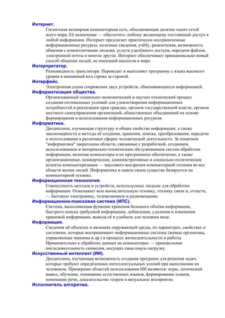 Интернет.
Гигантская всемирная компьютерная сеть, объединяющая десятки тысяч сетей
всего мира. Её назначение — обеспечить любому желающему постоянный доступ к
любой информации. Интернет предлагает практически неограниченные
информационные ресурсы, полезные сведения, учёбу, развлечения, возможность
общения с компетентными людьми, услуги удалённого доступа, передачи файлов,
электронной почты и многое другое. Интернет обеспечивает принципиально новый
способ общения людей, не имеющий аналогов в мире.
Интерпретатор.
Разновидность транслятора. Переводит и выполняет программу с языка высокого
уровня в машинный код строка за строкой.
Интерфейс.
Электронная схема сопряжения двух устройств, обменивающихся информацией.
Информатизация общества.
Организованный социально-экономический и научно-технический процесс
создания оптимальных условий для удовлетворения информационных
потребностей и реализации прав граждан, органов государственной власти, органов
местного самоуправления организаций, общественных объединений на основе
формирования и использования информационных ресурсов.
Инфоpматика.
Дисциплина, изучающая структуру и общие свойства информации, а также
закономерности и методы её создания, хранения, поиска, преобразования, передачи
и использования в различных сферах человеческой деятельности. За понятием
"информатика" закреплены области, связанные с разработкой, созданием,
использованием и материально-техническим обслуживанием систем обработки
информации, включая компьютеры и их программное обеспечение, а также
организационные, коммерческие, административные и социально-политические
аспекты компьютеризации — массового внедрения компьютерной техники во все
области жизни людей. Информатика в самом своем существе базируется на
компьютерной технике.
Информационная технология.
Совокупность методов и устройств, используемых людьми для обработки
информации. Охватывает всю вычислительную технику, технику связи и, отчасти,
— бытовую электронику, телевизионное и радиовещание.
Информационно-поисковая система (ИПС).
Система, выполняющая функции хранения большого объёма информации,
быстрого поиска требуемой информации, добавления, удаления и изменения
хранимой информации, вывода её в удобном для человека виде.
Информация.
Сведения об объектах и явлениях окружающей среды, их параметрах, свойствах и
состоянии, которые воспринимают информационные системы (живые организмы,
управляющие машины и др.) в процессе жизнедеятельности и работы.
Применительно к обработке данных на компьютерах — произвольная
последовательность символов, несущих смысловую нагрузку.
Искусственный интеллект (ИИ).
Дисциплина, изучающая возможность создания программ для решения задач,
которые требуют опредёленных интеллектуальных усилий при выполнении их
человеком. Примерами областей использования ИИ являются: игры, логический
вывод, обучение, понимание естественных языков, формирование планов,
понимание речи, доказательство теорем и визуальное восприятие.
Исполнитель алгоритма.
 