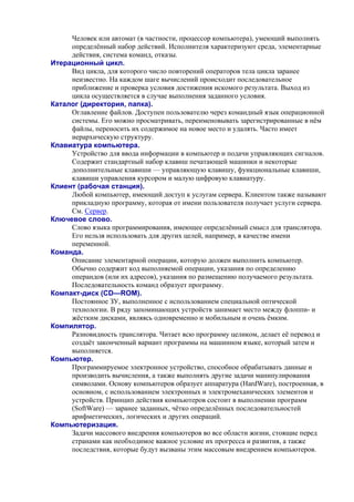 Человек или автомат (в частности, процессор компьютера), умеющий выполнять
определённый набор действий. Исполнителя хаpактеpизуют сpеда, элементаpные
действия, система команд, отказы.
Итерационный цикл.
Вид цикла, для которого число повторений операторов тела цикла заранее
неизвестно. На каждом шаге вычислений происходит последовательное
приближение и проверка условия достижения искомого результата. Выход из
цикла осуществляется в случае выполнения заданного условия.
Каталог (директория, папка).
Оглавление файлов. Доступен пользователю через командный язык операционной
системы. Его можно просматривать, переименовывать зарегистрированные в нём
файлы, переносить их содержимое на новое место и удалять. Часто имеет
иерархическую структуру.
Клавиатура компьютера.
Устройство для ввода информации в компьютер и подачи управляющих сигналов.
Содержит стандартный набор клавиш печатающей машинки и некоторые
дополнительные клавиши — управляющую клавишу, функциональные клавиши,
клавиши управления курсором и малую цифровую клавиатуру.
Клиент (рабочая станция).
Любой компьютер, имеющий доступ к услугам сервера. Клиентом также называют
прикладную программу, которая от имени пользователя получает услуги сервера.
См. Сервер.
Ключевое слово.
Слово языка программирования, имеющее определённый смысл для транслятора.
Его нельзя использовать для других целей, например, в качестве имени
переменной.
Команда.
Описание элементарной операции, которую должен выполнить компьютер.
Обычно содержит код выполняемой операции, указания по определению
операндов (или их адресов), указания по размещению получаемого результата.
Последовательность команд образует программу.
Компакт-диск (CD—ROM).
Постоянное ЗУ, выполненное с использованием специальной оптической
технологии. В ряду запоминающих устройств занимает место между флоппи- и
жёстким дисками, являясь одновременно и мобильным и очень ёмким.
Компилятор.
Разновидность транслятора. Читает всю программу целиком, делает её перевод и
создаёт законченный вариант программы на машинном языке, который затем и
выполняется.
Компьютер.
Программируемое электронное устройство, способное обрабатывать данные и
производить вычисления, а также выполнять другие задачи манипулирования
символами. Основу компьютеров образует аппаратура (HardWare), построенная, в
основном, с использованием электронных и электромеханических элементов и
устройств. Принцип действия компьютеров состоит в выполнении программ
(SoftWare) — заранее заданных, чётко определённых последовательностей
арифметических, логических и других операций.
Компьютеризация.
Задачи массового внедрения компьютеров во все области жизни, стоящие перед
странами как необходимое важное условие их прогресса и развития, а также
последствия, которые будут вызваны этим массовым внедрением компьютеров.
 