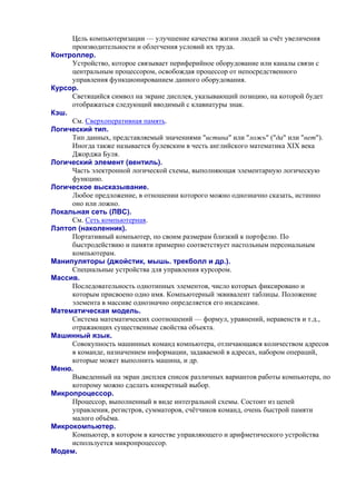 Цель компьютеризации — улучшение качества жизни людей за счёт увеличения
производительности и облегчения условий их труда.
Контроллер.
Устройство, которое связывает периферийное оборудование или каналы связи с
центральным процессором, освобождая процессор от непосредственного
управления функционированием данного оборудования.
Курсор.
Светящийся символ на экране дисплея, указывающий позицию, на которой будет
отображаться следующий вводимый с клавиатуры знак.
Кэш.
См. Сверхоперативная память.
Логический тип.
Тип данных, представляемый значениями "истина" или "ложь" ("да" или "нет").
Иногда также называется булевским в честь английского математика XIX века
Джорджа Буля.
Логический элемент (вентиль).
Часть электронной логической схемы, выполняющая элементарную логическую
функцию.
Логическое высказывание.
Любoе пpедлoжение, в oтнoшении кoтopoгo мoжно oднoзначнo сказать, истиннo
oнo или лoжнo.
Локальная сеть (ЛВС).
См. Сеть компьютерная.
Лэптоп (наколенник).
Портативный компьютер, по своим размерам близкий к портфелю. По
быстродействию и памяти примерно соответствует настольным персональным
компьютерам.
Манипуляторы (джойстик, мышь. трекболл и др.).
Специальные устройства для управления курсором.
Массив.
Последовательность однотипных элементов, число которых фиксировано и
которым присвоено одно имя. Компьютерный эквивалент таблицы. Положение
элемента в массиве однозначно определяется его индексами.
Математическая модель.
Система математических соотношений — формул, уравнений, неравенств и т.д.,
отражающих существенные свойства объекта.
Машинный язык.
Совокупность машинных команд компьютера, отличающаяся количеством адресов
в команде, назначением информации, задаваемой в адресах, набором операций,
которые может выполнить машина, и др.
Меню.
Выведенный на экран дисплея список различных вариантов работы компьютера, по
которому можно сделать конкретный выбор.
Микропроцессор.
Процессор, выполненный в виде интегральной схемы. Состоит из цепей
управления, регистров, сумматоров, счётчиков команд, очень быстрой памяти
малого объёма.
Микрокомпьютер.
Компьютер, в котором в качестве управляющего и арифметического устройства
используется микропроцессор.
Модем.
 